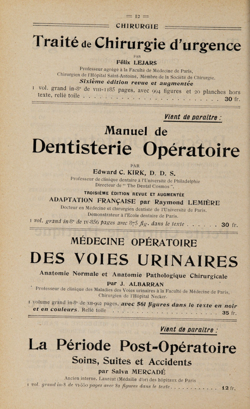 CHIRURGIE Traité de Chirurgie d'urgence PAR Félix LEJARS Professeur agrégé à la Faculté de Médecine de Paris, Chirurgien de l’Hôpital Saint-Antoine, Membre de la Société de’ Chirurgie. Sixième édition revue et augmentée ' ZtT? “f de VIIIn85 P3^’ avec 994 figures et 20 planches hors texte, relie toile. , .30 fr. Vient de paraître : Manuel de Dentisterie Opératoire PAR Edward C. KÎRK, D. D. S. Professeur de clinique dentaire à l’Université de Philadelphie Directeur de “ The Dental Cosmos troisième édition revue et augmentée ADAPTATION FRANÇAISE par Raymond LEMIÈRE Docteur en Médecine et chirurgien dentiste de l’Université de Paris. Démonstrateur à l’Ecole dentaire de Paris. 1 vol. grand in-8° de iv-856 pages avec 875 fig. dans le texte.30 fr. MÉDECINE OPÉRATOIRE DES VOIES URINAIRES Anatomie Normale et Anatomie Pathologique Chirurgicale Par J. ALBARRAN Piofesseur de clinique des Maladies des Voies urinaires à la Faculté de Médecine de Paris Chirurgien de l’Hôpital Necker. I volume grand in-8» de x 11-902 pages, avec 561 figures dans le texte en noir et en couleurs. Relié toile . . OK , .JO rr. Vient de paraître : La Période Post-Opératoire Soins, Suites et Accidents par Salva MERCADÉ Ancien interne. Lauréat (Médaille d’or) des hôpitaux de Paris 1 vol. grand in-S de vi-55opages avec 82 figures dans le texte.