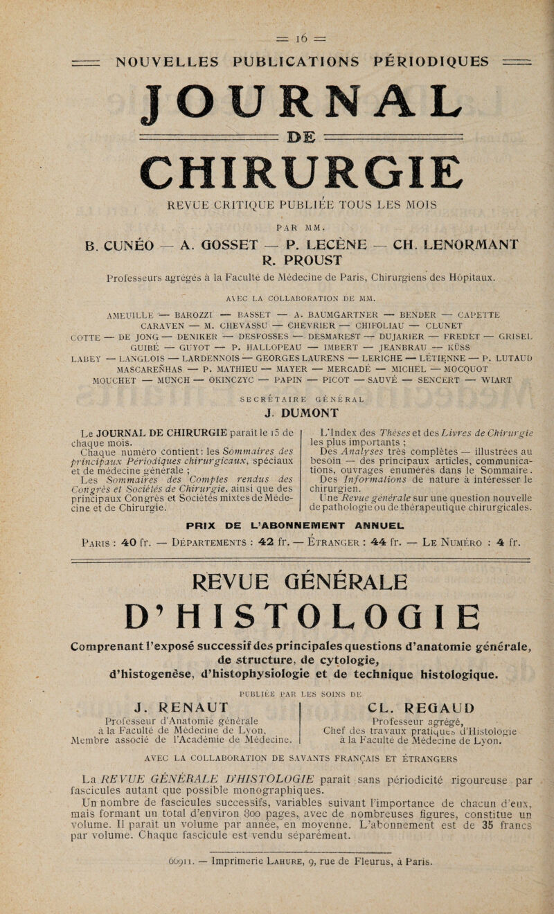 NOUVELLES PUBLICATIONS PÉRIODIQUES JOURNAL -_ DE = CHIRURGIE REVUE CRITIQUE PUBLIEE TOUS LES MOIS PAR MM. B. CUNÉG — A. GOSSET — P. LECÈNE — CH. LENORMANT R. PROUST Professeurs agrégés à la Faculté de Médecine de Paris, Chirurgiens des Hôpitaux. A\EC LA COLLABORATION DE MM. AMEUILLE — BAROZZT — BASSET — A. BAUMGARTNER — BF.NDER — CAPETTE CARAVEN — M. CHEVASSU — CHEVRIER — CHIFOLIAU — CLUNET COTTE — DE JONC— DENIKER — DESFOSSES — DESMAREST— DUJARIER — FREPET — GR1SEL GUIBÉ — GUYOT — P. HALLOPEAU — IMBERT — JEANBRAU — KÜSS LABEY — LANGLOIS — LARDENNOIS — GEORGES LAURENS — LERICHE — LETIENNE — P. LUTAUD MASCARENHAS — P. MATHIEU — MAYER — MERCADÉ — MICHEL — MOCQUOT MOUCHET — MUNCH — OKINCZYC — PAPIN — PICOT — SAUVÉ — SENCERT — WIART SECRÉTAIRE GÉNÉRAL J. DUMONT Le JOURNAL DE CHIRURGIE paraît le 15 de chaque mois. Chaque numéro contient : les Sommaires des principaux Périodiques chirurgicaux, spéciaux et de médecine générale ; Les Sommaires des Comptes rendus des Congrès et Sociétés de Chirurgie, ainsi que des principaux Congrès et Sociétés mixtes de Méde¬ cine et de Chirurgie. PRIX DE Paris : 40 fr. — Départements : 42 fr. L'Index des Thèses et des Livres de Chirurgie les plus importants ; Des Analyses très complètes — illustrées au besoin — des principaux articles, communica¬ tions, ouvrages énumérés dans le Sommaire. Des Informations de nature à intéresser le chirurgien. Une Revue générale sur une question nouvelle de pathologie ou de thérapeutique chirurgicales. ANNUEL r Etranger : 44 fr. — Le Numéro : 4 fr. L’ABONNEMENT REVUE GÉNÉRALE D’HISTOLOGIE Comprenant Pexposé successif des principales questions d’anatomie générale, de structure, de cytologie, d’histogenëse, d’histophysiologie et de technique histologique. PUBLIÉE PAR LES SOINS DE J. RENAUT Professeur d’Anatomie générale à la Faculté de Médecine'de Lyon, Membre associé de l’Académie de Médecine. CL. REQAUD Professeur agrégé, Chef des travaux pratiques d’Histologie à la Faculté de Médecine de Lyon. AVEC LA COLLABORATION DE SAVANTS FRANÇAIS ET ÉTRANGERS La REVUE GÉNÉRALE D’HISTOLOGIE paraît sans périodicité rigoureuse par fascicules autant que possible monographiques. Un nombre de fascicules successifs, variables suivant l’importance de chacun d’eux, mais formant un total d’environ 8oo pages, avec de nombreuses figures, constitue un volume. Il paraît un volume par année, en moyenne. L’abonnement est de 35 francs par volume. Chaque fascicule est vendu séparément.