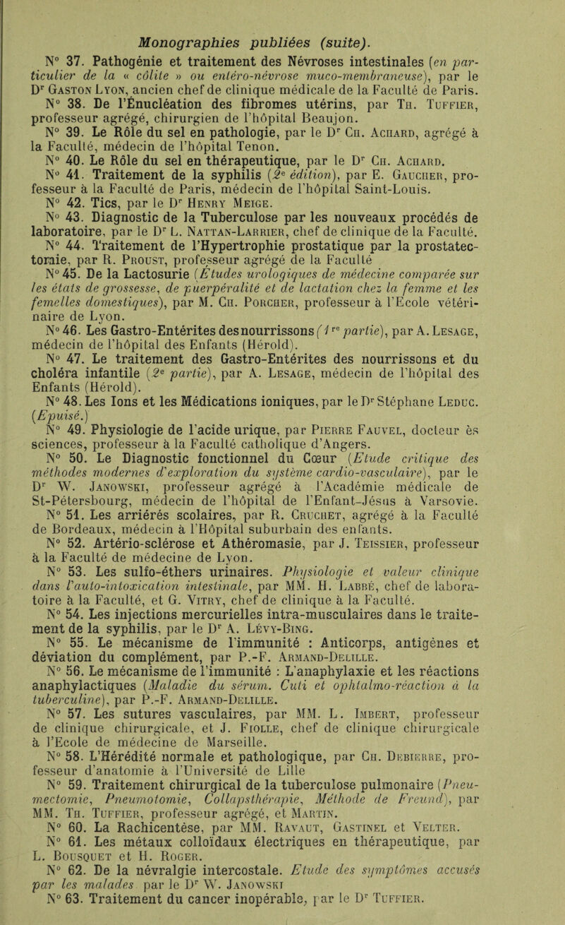 Monographies publiées (suite). N° 37. Pathogénie et traitement des Névroses intestinales (en par¬ ticulier de la « colite » ou enléro-névrose muco-membraneuse), par le Dr Gaston Lyon, ancien chef de clinique médicale de la Faculté de Paris. N° 38. De l’Énucléation des fibromes utérins, par Tu. Tuffier, professeur agrégé, chirurgien de l’hôpital Beaujon. N° 39. Le Rôle du sel en pathologie, par le Dr Ce. Aceard, agrégé à la Faculté, médecin de l’hôpital Tenon. N° 40. Le Rôle du sel en thérapeutique, par le Dr Ce. Aceard. N° 41. Traitement de la syphilis (2e édition), par E. Gauceer, pro¬ fesseur à la Faculté de Paris, médecin de l’hôpital Saint-Louis. N° 42. Tics, par le Dr Henry Meige. N° 43. Diagnostic de la Tuberculose par les nouveaux procédés de laboratoire, par le Dr L. Nattan-Larrier, chef de clinique de la Faculté. N° 44. Traitement de l’Hypertrophie prostatique par la prostatec¬ tomie, par R. Proust, professeur agrégé de la Faculté N°45. De la Lactosurie (Études urologiques de médecine comparée sur les états de grossesse, de puerpéralité et de lactation chez la femme et les femelles domestiques), par M. Ce. Porcber, professeur à l’Ecole vétéri¬ naire de Lyon. N° 46. Les Gastro-Entérites des nourrissons (1re partie), par A. Lesage, médecin de l’hôpital des Enfants (Hérold). N° 47. Le traitement des Gastro-Entérites des nourrissons et du choléra infantile (2e partie), par A. Lesage, médecin de l’hôpital des Enfants (Hérold). N° 48. Les Ions et les Médications ioniques, par le Dr Stéphane Leduc. (Epuisé.) N° 49. Physiologie de l’acide urique, par Pierre Fauvel, docteur es sciences, professeur à la Faculté catholique d’Angers. N° 50. Le Diagnostic fonctionnel du Cœur (Etude critique des méthodes modernes d1 exploration du système cardio-vasculaire), par le Dr W. Janowski, professeur agrégé à l’Académie médicale de St-Pétersbourg, médecin de l’hôpital de l’Enfant-Jésus à Varsovie. N° 51. Les arriérés scolaires, par R. Cruceet, agrégé à la Faculté de Bordeaux, médecin à l’Hôpital suburbain des enfants. N° 52. Artério-sclérose et Âthéromasie, par J. Teissier, professeur à la Faculté de médecine de Lyon. N° 53. Les sulfo-éthers urinaires. Physiologie et valeur clinique dans rauto-intoxication intestinale, par MM. H. Labre, chef de labora¬ toire h la Faculté, et G. Vitry, chef de clinique à la Faculté. N° 54. Les injections mercurielles intra-musculaires dans le traite¬ ment de la syphilis, par le Dr A. Lévy-Bing. N° 55. Le mécanisme de l’immunité : Anticorps, antigènes et déviation du complément, par P.-F. Armand-Delille. N° 56. Le mécanisme de l’immunité : L’anaphylaxie et les réactions anaphylactiques (Maladie du sérum. Cuti et ophtalmo-réaction ci la tuberculine), par P.-F. Armand-Delille. N° 57. Les sutures vasculaires, par MM. L. Imbert, professeur de clinique chirurgicale, et J. Fiolle, chef de clinique chirurgicale à l’Ecole de médecine de Marseille. N° 58. L’Hérédité normale et pathologique, par Ce. Debierre, pro¬ fesseur d’anatomie à l’Université de Lille N° 59. Traitement chirurgical de la tuberculose pulmonaire (Pneu¬ mectomie, Pneumotomie, Collap s thérapie. Méthode de Freund), par MM. Te. Tuffier, professeur agrégé, et Martin. N° 60. La Rachicentése, par MM. Ravaut, Gastinel et Velter. N° 61. Les métaux colloïdaux électriques en thérapeutique, par L. Bousquet et H. Roger. N° 62. De la névralgie intercostale. Etude des symptômes accusés par les malades par le Dr W. Janowskt N° 63. Traitement du cancer inopérable, par le Dr Tuffier.