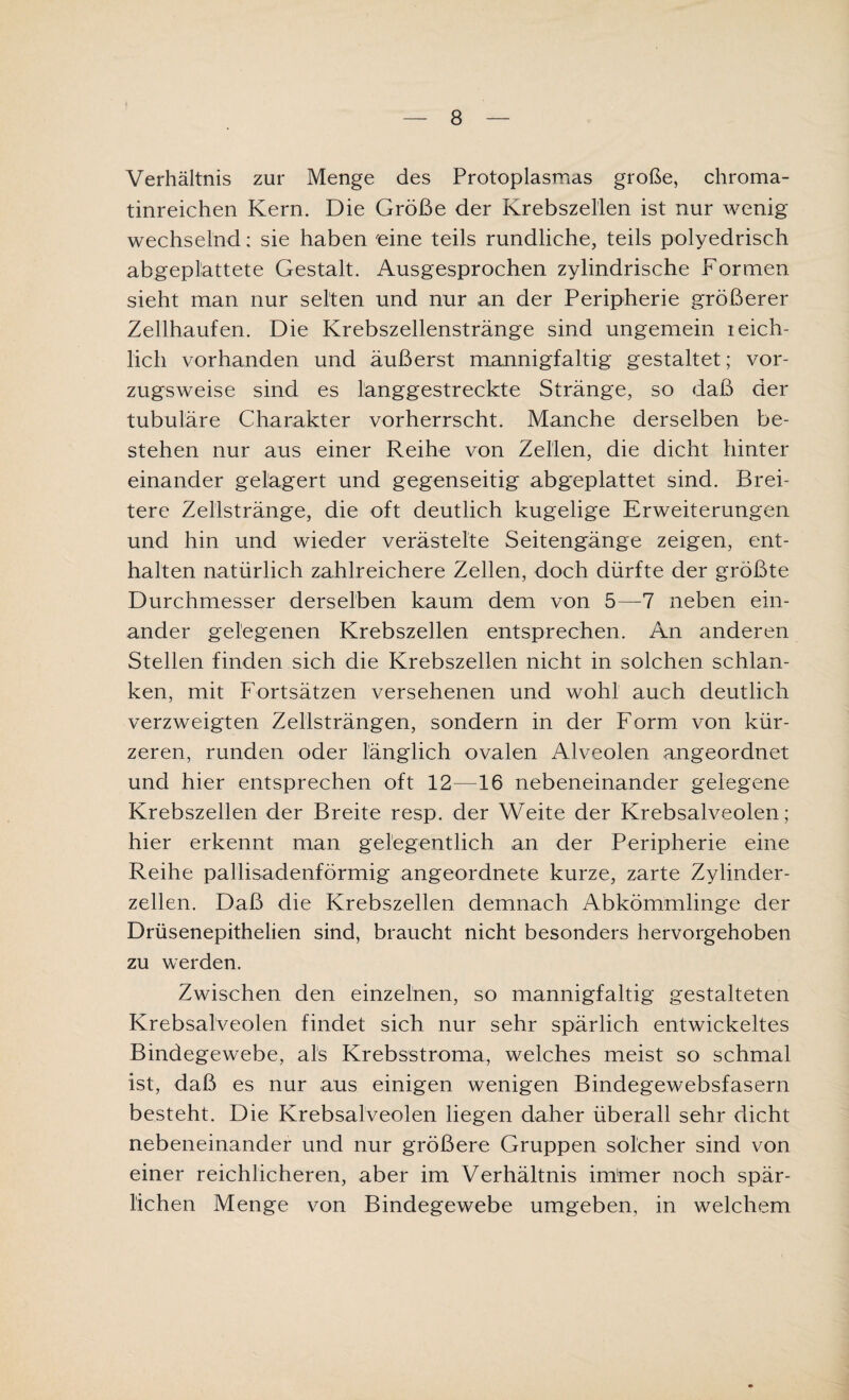 Verhältnis zur Menge des Protoplasmas große, chroma- tinreichen Kern. Die Größe der Krebszellen ist nur wenig wechselnd; sie haben 'eine teils rundliche, teils polyedrisch abgeplattete Gestalt. Ausgesprochen zylindrische Formen sieht man nur selten und nur an der Peripherie größerer Zellhaufen. Die Krebszellenstränge sind ungemein leich- lich vorhanden und äußerst mannigfaltig gestaltet; vor¬ zugsweise sind es langgestreckte Stränge, so daß der tubuläre Charakter vorherrscht. Manche derselben be¬ stehen nur aus einer Reihe von Zellen, die dicht hinter einander gelagert und gegenseitig abgeplattet sind. Brei¬ tere Zellstränge, die oft deutlich kugelige Erweiterungen und hin und wieder verästelte Seitengänge zeigen, ent¬ halten natürlich zahlreichere Zellen, doch dürfte der größte Durchmesser derselben kaum dem von 5—7 neben ein¬ ander gelegenen Krebszellen entsprechen. An anderen Stellen finden sich die Krebszellen nicht in solchen schlan¬ ken, mit Fortsätzen versehenen und wohl auch deutlich verzweigten Zellsträngen, sondern in der Form von kür¬ zeren, runden oder länglich ovalen Alveolen angeordnet und hier entsprechen oft 12—16 nebeneinander gelegene Krebszellen der Breite resp. der Weite der Krebsalveolen; hier erkennt man gelegentlich an der Peripherie eine Reihe pallisadenförmig angeordnete kurze, zarte Zylinder¬ zellen. Daß die Krebszellen demnach Abkömmlinge der Drüsenepithelien sind, braucht nicht besonders hervorgehoben zu werden. Zwischen den einzelnen, so mannigfaltig gestalteten Krebsalveolen findet sich nur sehr spärlich entwickeltes Bindegewebe, als Krebsstroma, welches meist so schmal ist, daß es nur aus einigen wenigen Bindegewebsfasern besteht. Die Krebsalveolen liegen daher überall sehr dicht nebeneinander und nur größere Gruppen solcher sind von einer reichlicheren, aber im Verhältnis immer noch spär¬ lichen Menge von Bindegewebe umgeben, in welchem