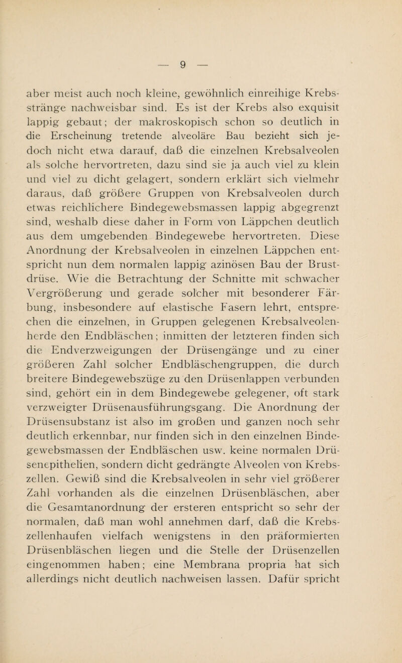 aber meist auch noch kleine, gewöhnlich einreihige Krebs¬ stränge nachweisbar sind. Es ist der Krebs also exquisit lappig gebaut; der makroskopisch schon so deutlich in die Erscheinung tretende alveoläre Bau bezieht sich je¬ doch nicht etwa darauf, daß die einzelnen Krebsalveolen als solche hervortreten, dazu sind sie ja auch viel zu klein und viel zu dicht gelagert, sondern erklärt sich vielmehr daraus, daß größere Gruppen von Krebsalveolen durch etwas reichlichere Bindegewebsmassen lappig abgegrenzt sind, weshalb diese daher in Form von Läppchen deutlich aus dem umgebenden Bindegewebe hervortreten. Diese Anordnung der Krebsalveolen in einzelnen Läppchen ent¬ spricht nun dem normalen lappig azinösen Bau der Brust¬ drüse. Wie die Betrachtung der Schnitte mit schwacher Vergrößerung und gerade solcher mit besonderer Fär¬ bung, insbesondere auf elastische Fasern lehrt, entspre¬ chen die einzelnen, in Gruppen gelegenen Krebsalveolen¬ herde den Endbläschen; inmitten der letzteren finden sich die Endverzweigungen der Drüsengänge und zu einer größeren Zahl solcher Endbläschengruppen, die durch breitere Bindegewebszüge zu den Drüsenläppen verbunden sind, gehört ein in dem Bindegewebe gelegener, oft stark verzweigter Drüsenausführungsgang. Die Anordnung der Drüsensubstanz ist also im großen und ganzen noch sehr deutlich erkennbar, nur finden sich in den einzelnen Binde¬ gewebsmassen der Endbläschen usw. keine normalen Drü- senepithelien, sondern dicht gedrängte Alveolen von Krebs¬ zellen. Gewiß sind die Krebsalveolen in sehr viel größerer Zahl vorhanden als die einzelnen Drüsenbläschen, aber die Gesamtanordnung der ersteren entspricht so sehr der normalen, daß man wohl annehmen darf, daß die Krebs¬ zellenhaufen vielfach wenigstens in den präformierten Drüsenbläschen liegen und die Stelle der Drüsenzellen eingenommen haben; eine Membrana propria hat sich allerdings nicht deutlich nachweisen lassen. Dafür spricht