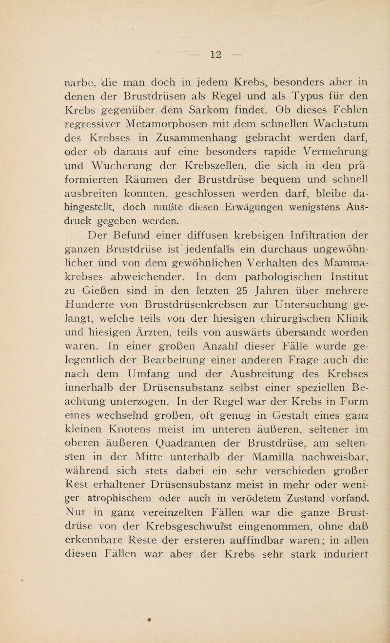 narbe, die man doch in jedem Krebs, besonders aber in denen der Brustdrüsen als Kegel und als Typus für den Krebs gegenüber dem Sarkom findet. Ob dieses Fehlen regressiver Metamorphosen mit ,dem schnellen Wachstum des Krebses in Zusammenhang gebracht werden darf, oder ob daraus auf eine besonders rapide Vermehrung und Wucherung der Krebszellen, die sich in den prä- formierten Räumen der Brustdrüse bequem und schnell ausbreiten konnten, geschlossen werden darf, bleibe da¬ hingestellt, doch mußte diesen Erwägungen wenigstens Aus¬ druck gegeben werden. Der Befund einer diffusen krebsigen Infiltration der ganzen Brustdrüse ist jedenfalls ein durchaus ungewöhn¬ licher und von dem gewöhnlichen Verhalten des Mamma¬ krebses abweichender. In dem pathologischen Institut zu Gießen sind in den letzten 25 Jahren über mehrere Hunderte von Brustdrüsenkrebsen zur Untersuchung ge¬ langt, welche teils von der hiesigen chirurgischen Klinik und hiesigen Ärzten, teils von auswärts übersandt worden waren. In einer großen Anzahl dieser Fälle wurde ge¬ legentlich der Bearbeitung einer anderen Frage auch die nach dem Umfang und der Ausbreitung des Krebses innerhalb der Drüsensubstanz selbst einer speziellen Be¬ achtung unterzogen. In der Regel war der Krebs in Form eines wechselnd großen, oft genug in Gestalt eines ganz kleinen Knotens meist im unteren äußeren, seltener im oberen äußeren Quadranten der Brustdrüse, am selten¬ sten in der Mitte unterhalb der Mamilla nachweisbar, während sich stets dabei ein sehr verschieden großer Rest erhaltener Drüsensubstanz meist in mehr oder weni¬ ger atrophischem oder auch in verödetem Zustand vorfand. Nur in ganz vereinzelten Fällen war die ganze Brust¬ drüse von der Krebsgeschwulst eingenommen, ohne daß erkennbare Reste der ersteren auffindbar waren; in allen diesen Fällen war aber der Krebs sehr stark induriert