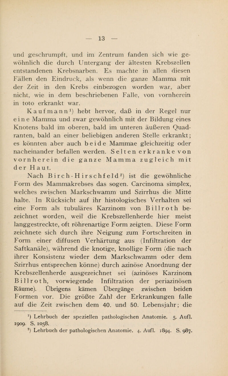 und geschrumpft, und im Zentrum fanden sich wie ge¬ wöhnlich die durch Untergang der ältesten Krebszellen entstandenen Krebsnarben. Es machte in allen diesen Fällen den Eindruck, als wenn die ganze Mamma mit der Zeit in den Krebs einbezogen worden war, aber nicht, wie in dem beschriebenen Falle, von vornherein in toto erkrankt war. Kaufmann1) hebt hervor, daß in der Regel nur eine Mamma und zwar gewöhnlich mit der Bildung eines Knotens bald im oberen, bald im unteren äußeren Quad¬ ranten, bald an einer beliebigen anderen Stelle erkrankt; es könnten aber auch beide Mammae gleichzeitig oder nacheinander befallen werden. Selten erkranke von vornherein die ganze Mamma zugleich mit der Haut. Nach Birch-Hirs'chfel'd2) ist die gewöhnliche Form des Mammakrebses das sogen. Carcinoma simplex, welches zwischen Markschwamm und Szirrhus die Mitte halte. In Rücksicht auf ihr histologisches Verhalten sei eine Form als tubuläres Karzinom von B i 11 r o t h be¬ zeichnet worden, weil die Krebszellenherde hier meist langgestreckte, oft röhrenartige Form zeigten. Diese Form zeichnete sich durch ihre Neigung zum Fortschreiten in Form einer diffusen Verhärtung aus (Infiltration der Saftkanäle), während die knotige, knollige Form (die nach ihrer Konsistenz wieder dem Markschwamtn oder dem Szirrhus entsprechen könne) durch azinöse Anordnung der Krebszellenherde ausgezeichnet sei (azinöses Karzinom Bil'lroth, vorwiegende Infiltration der periazinösen Räume). Übrigens kämen Übergänge zwischen beiden Formen vor. Die größte Zahl der Erkrankungen falle auf die Zeit zwischen dem 40. und 50. Lebensjahr; die b Lehrbuch der speziellen pathologischen Anatomie. 5. Aufl. 1909. S. 1058. 2) Lehrbuch der pathologischen Anatomie. 4. Aufl. 1894. S. 987,