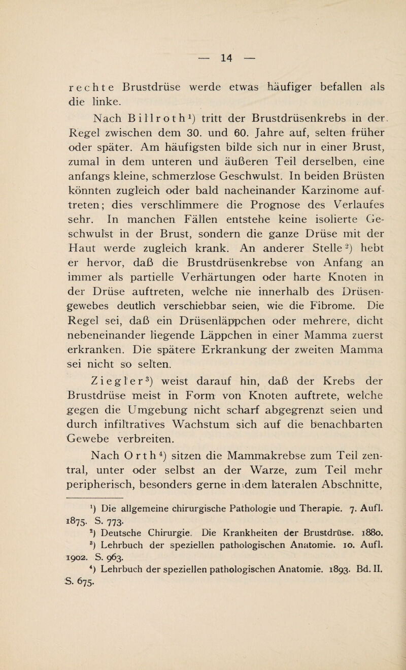 rechte Brustdrüse werde etwas häufiger befallen als die linke. Nach Billroth1) tritt der Brustdrüsenkrebs in der. Regel zwischen dem 30. und 60. Jahre auf, selten früher oder später. Am häufigsten bilde sich nur in einer Brust, zumal in dem unteren und äußeren Teil derselben, eine anfangs kleine, schmerzlose Geschwulst. In beiden Brüsten könnten zugleich oder bald nacheinander Karzinome auf- treten; dies verschlimmere die Prognose des Verlaufes sehr. In manchen Fällen entstehe keine isolierte Ge¬ schwulst in der Brust, sondern die ganze Drüse mit der Flaut werde zugleich krank. An anderer Stelle2) hebt er hervor, daß die Brustdrüsenkrebse von Anfang an immer als partielle Verhärtungen oder harte Knoten in der Drüse auftreten, welche nie innerhalb des Drüsen¬ gewebes deutlich verschiebbar seien, wie die Fibrome. Die Regel sei, daß ein Drüsenläppchen oder mehrere, dicht nebeneinander liegende Läppchen in einer Mamma zuerst erkranken. Die spätere Erkrankung der zweiten Mamma sei nicht so selten. Ziegler3) weist darauf hin, daß der Krebs der Brustdrüse meist in Form von Knoten auftrete, welche gegen die Umgebung nicht scharf abgegrenzt seien und durch infiltratives Wachstum sich auf die benachbarten Gewebe verbreiten. Nach Orth4) sitzen die Mammakrebse zum Teil zen¬ tral, unter oder selbst an der Warze, zum Teil mehr peripherisch, besonders gerne in dem lateralen Abschnitte, Ü Die allgemeine chirurgische Pathologie und Therapie. 7. Aufl. i875- S. 773. 2) Deutsche Chirurgie. Die Krankheiten der Brustdrüse. 1880. 3) Lehrbuch der speziellen pathologischen Anatomie. 10. Aufl. 1902. S. 963. 4) Lehrbuch der speziellen pathologischen Anatomie. 1893. Bd. II. S. 675.