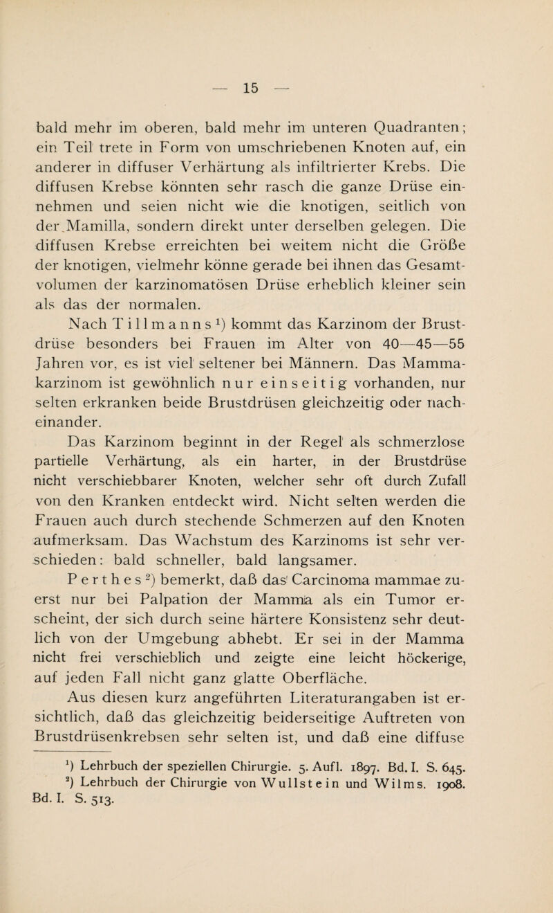 bald mehr im oberen, bald mehr im unteren Quadranten; ein Teil trete in Form von umschriebenen Knoten auf, ein anderer in diffuser Verhärtung als infiltrierter Krebs. Die diffusen Krebse könnten sehr rasch die ganze Drüse ein¬ nehmen und seien nicht wie die knotigen, seitlich von dei\Mamilla, sondern direkt unter derselben gelegen. Die diffusen Krebse erreichten bei weitem nicht die Größe der knotigen, vielmehr könne gerade bei ihnen das Gesamt¬ volumen der karzinomatösen Drüse erheblich kleiner sein als das der normalen. Nach Tillmanns1) kommt das Karzinom der Brust¬ drüse besonders bei Frauen im Alter von 40—45—55 Jahren vor, es ist viel seltener bei Männern. Das Mamma¬ karzinom ist gewöhnlich nur einseitig vorhanden, nur selten erkranken beide Brustdrüsen gleichzeitig oder nach¬ einander. Das Karzinom beginnt in der Regel als schmerzlose partielle Verhärtung, als ein harter, in der Brustdrüse nicht verschiebbarer Knoten, welcher sehr oft durch Zufall von den Kranken entdeckt wird. Nicht selten werden die Frauen auch durch stechende Schmerzen auf den Knoten aufmerksam. Das Wachstum des Karzinoms ist sehr ver¬ schieden : bald schneller, bald langsamer. Perthes2) bemerkt, daß das' Carcinoma mammae zu¬ erst nur bei Palpation der Mamma als ein Tumor er¬ scheint, der sich durch seine härtere Konsistenz sehr deut¬ lich von der Umgebung abhebt. Er sei in der Mamma nicht frei verschieblich und zeigte eine leicht höckerige, auf jeden Fall nicht ganz glatte Oberfläche. Aus diesen kurz angeführten Literaturangaben ist er¬ sichtlich, daß das gleichzeitig beiderseitige Auftreten von Brustdrüsenkrebsen sehr selten ist, und daß eine diffuse 0 Lehrbuch der speziellen Chirurgie. 5. Aufl. 1897. Bd. I. S. 645. 2) Lehrbuch der Chirurgie von Wu liste in und Wilms. 1908. Bd. I. S. 513.
