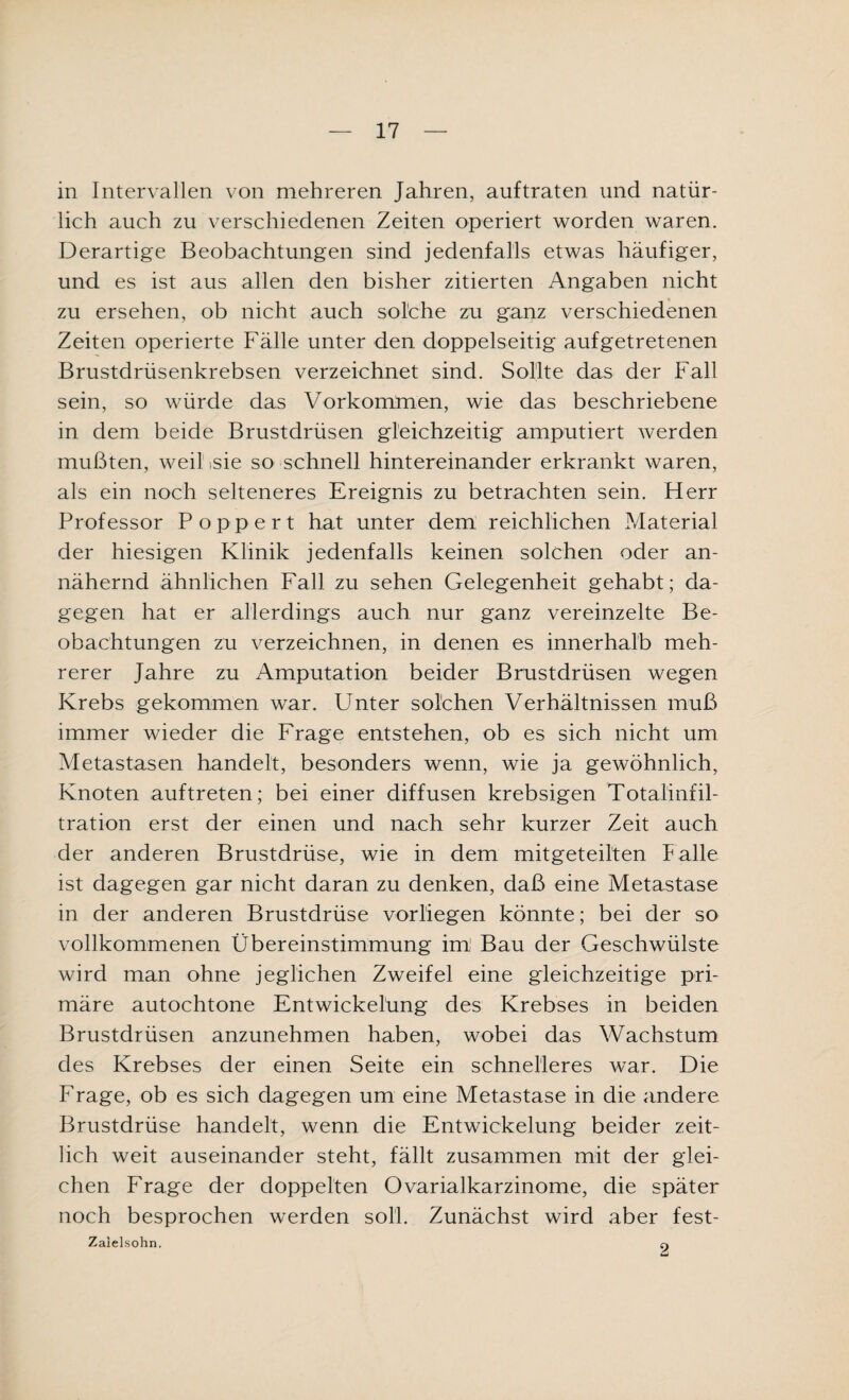 in Intervallen von mehreren Jahren, auftraten und natür¬ lich auch zu verschiedenen Zeiten operiert worden waren. Derartige Beobachtungen sind jedenfalls etwas häufiger, und es ist aus allen den bisher zitierten Angaben nicht zu ersehen, ob nicht auch solche zu ganz verschiedenen Zeiten operierte Fälle unter den doppelseitig aufgetretenen Brustdrüsenkrebsen verzeichnet sind. Sollte das der Fall sein, so würde das Vorkommen, wie das beschriebene in dem beide Brustdrüsen gleichzeitig amputiert werden mußten, weil,sie so schnell hintereinander erkrankt waren, als ein noch selteneres Ereignis zu betrachten sein. Herr Professor Popp er t hat unter dem reichlichen Material der hiesigen Klinik jedenfalls keinen solchen oder an¬ nähernd ähnlichen Fall zu sehen Gelegenheit gehabt; da¬ gegen hat er allerdings auch nur ganz vereinzelte Be¬ obachtungen zu verzeichnen, in denen es innerhalb meh¬ rerer Jahre zu Amputation beider Brustdrüsen wegen Krebs gekommen war. Unter solchen Verhältnissen muß immer wieder die Frage entstehen, ob es sich nicht um Metastasen handelt, besonders wenn, wie ja gewöhnlich, Knoten auftreten; bei einer diffusen krebsigen Totalinfil¬ tration erst der einen und nach sehr kurzer Zeit auch der anderen Brustdrüse, wie in dem mitgeteilten halle ist dagegen gar nicht daran zu denken, daß eine Metastase in der anderen Brustdrüse vorliegen könnte; bei der so vollkommenen Übereinstimmung imj Bau der Geschwülste wird man ohne jeglichen Zweifel eine gleichzeitige pri¬ märe autochtone Entwickelung des Krebses in beiden Brustdrüsen anzunehmen haben, wobei das Wachstum des Krebses der einen Seite ein schnelleres war. Die Frage, ob es sich dagegen um eine Metastase in die andere Brustdrüse handelt, wenn die Entwickelung beider zeit¬ lich weit auseinander steht, fällt zusammen mit der glei¬ chen Frage der doppelten Ovarialkarzinome, die später noch besprochen werden soll. Zunächst wird aber fest- Zalelsohn. 2