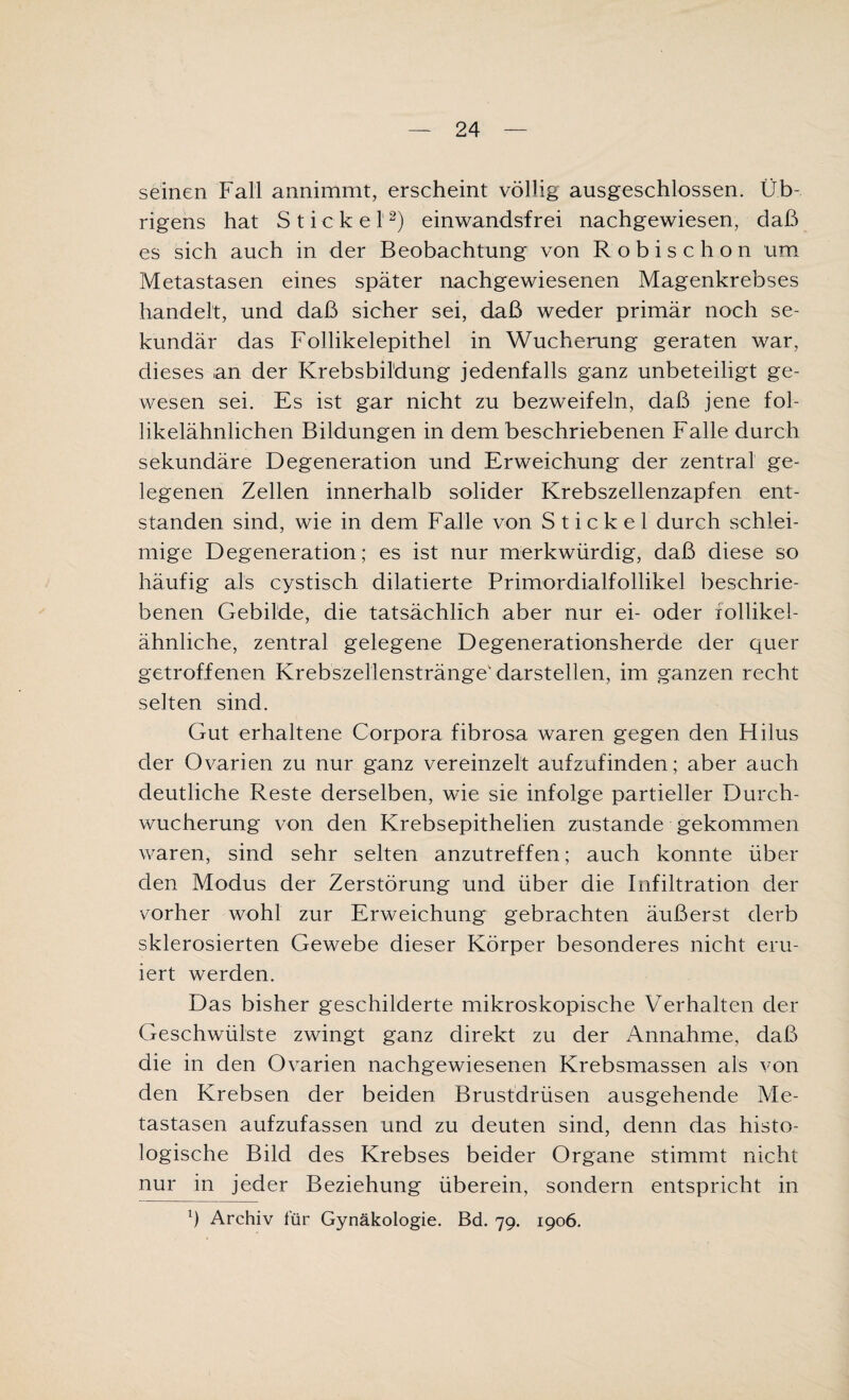 seinen Fall annimmt, erscheint völlig ausgeschlossen. Üb¬ rigens hat Stickel2) einwandsfrei nachgewiesen, daß es sich auch in der Beobachtung von Robischon um Metastasen eines später nachgewiesenen Magenkrebses handelt, und daß sicher sei, daß weder primär noch se¬ kundär das Follikelepithel in Wucherung geraten war, dieses an der Krebsbildung jedenfalls ganz unbeteiligt ge¬ wesen sei. Es ist gar nicht zu bezweifeln, daß jene fol¬ likelähnlichen Bildungen in dem beschriebenen Falle durch sekundäre Degeneration und Erweichung der zentral ge¬ legenen Zellen innerhalb solider Krebszellenzapfen ent¬ standen sind, wie in dem Falle von Stickel durch schlei¬ mige Degeneration; es ist nur merkwürdig, daß diese so häufig als cystisch dilatierte Primordialfollikel beschrie¬ benen Gebilde, die tatsächlich aber nur ei- oder lollikei- ähnliche, zentral gelegene Degenerationsherde der quer getroffenen Krebszellenstränge darstellen, im ganzen recht selten sind. Gut erhaltene Corpora fibrosa waren gegen den Hilus der Ovarien zu nur ganz vereinzelt aufzufinden; aber auch deutliche Reste derselben, wie sie infolge partieller Durch¬ wucherung von den Krebsepithelien zustande gekommen waren, sind sehr selten anzutreffen; auch konnte über den Modus der Zerstörung und über die Infiltration der vorher wohl zur Erweichung gebrachten äußerst derb sklerosierten Gewebe dieser Körper besonderes nicht eru¬ iert werden. Das bisher geschilderte mikroskopische Verhalten der Geschwülste zwingt ganz direkt zu der Annahme, daß die in den Ovarien nachgewiesenen Krebsmassen als von den Krebsen der beiden Brustdrüsen ausgehende Me¬ tastasen aufzufassen und zu deuten sind, denn das histo¬ logische Bild des Krebses beider Organe stimmt nicht nur in jeder Beziehung überein, sondern entspricht in l) Archiv für Gynäkologie. Bd. 79. 1906.