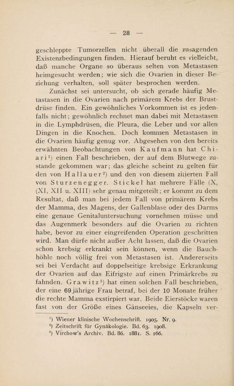 geschleppte Tumorzellen nicht überall die zusagenden Existenzbedingungen finden. Hierauf beruht es vielleicht, daß manche Organe so überaus selten von Metastasen heimgesucht werden; wie sich die Ovarien in dieser Be¬ ziehung verhalten, soll später besprochen werden. Zunächst sei untersucht, ob sich gerade häufig Me¬ tastasen in die Ovarien nach primärem Krebs der Brust¬ drüse finden. Ein gewöhnliches Vorkommen ist es jeden¬ falls nicht; gewöhnlich rechnet man dabei mit Metastasen in die Lymphdrüsen, die Pleura, die Leber und vor allen Dingen in die Knochen. Doch kommlen Metastasen in die Ovarien häufig genug vor. Abgesehen von den bereits erwähnten Beobachtungen von Kaufmann hat C h i - ari1) einen Fall beschrieben, der auf dem Blutwege zu¬ stande gekommen war; das gleiche scheint zu gelten für den von Hailauer2) und den von diesem zitierten Fall von Sturzenegger. Stickel hat mehrere Fälle (X, (XI, XII u. XIII) sehr genau mitgeteilt; er kommt zu dem Resultat, daß man bei jedem Fall von primärem Krebs der Mamma, des Magens, der Gallenblase oder des Darms eine genaue Genitalüntersuchung vornehmen müsse und das Augenmerk besonders auf die Ovarien zu richten habe, bevor zu einer eingreifenden Operation geschritten wird. Man dürfe nicht außer Acht lassen, daß die Ovarien schon krebsig erkrankt sein können, wenn die Bauch¬ höhle noch völlig frei von Metastasen ist. Andererseits sei bei Verdacht auf doppelseitige krebsige Erkrankung der Ovarien auf das Eifrigste auf einen Primärkrebs zu fahnden. Grawitz3) hat einen solchen Fall beschrieben, der eine 69 jährige Frau betraf, bei der 10 Monate früher die rechte Mamma exstirpiert war. Beide Eierstöcke waren fast von der Größe eines Gänseeies, die Kapseln ver- b Wiener klinische Wochenschrift. 1905. Nr. 9. 2) Zeitschrift für Gynäkologie. Bd. 63. 1908. 3) Virchow’s Archiv. Bd. 86. 1881. S. 166.