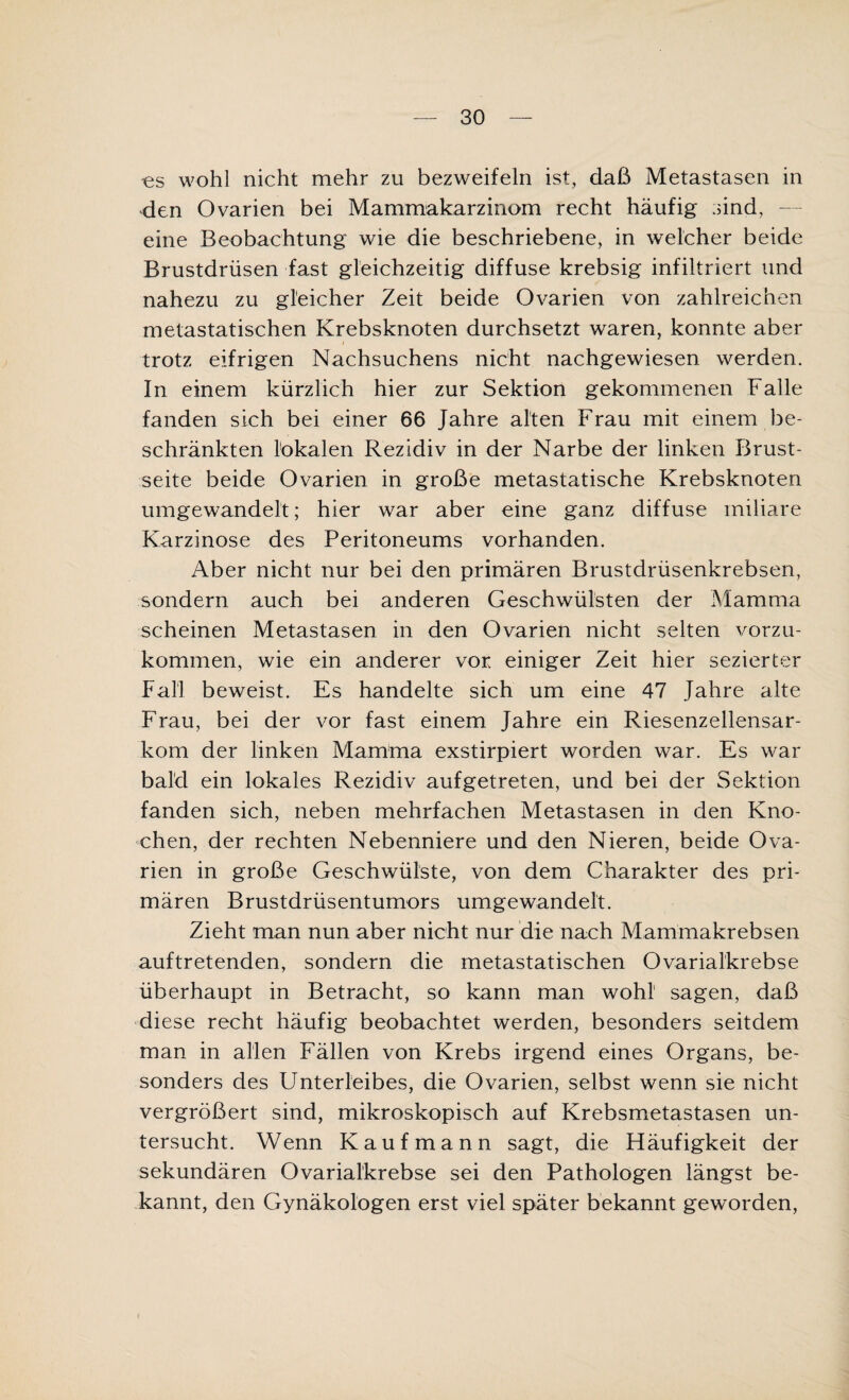 es wohl nicht mehr zu bezweifeln ist, daß Metastasen in den Ovarien bei Mammakarzinom recht häufig sind, — eine Beobachtung wie die beschriebene, in welcher beide Brustdrüsen fast gleichzeitig diffuse krebsig infiltriert und nahezu zu gleicher Zeit beide Ovarien von zahlreichen metastatischen Krebsknoten durchsetzt waren, konnte aber trotz eifrigen Nachsuchens nicht nachgewiesen werden. In einem kürzlich hier zur Sektion gekommenen Falle fanden sich bei einer 66 Jahre alten Frau mit einem be¬ schränkten lokalen Rezidiv in der Narbe der linken Brust¬ seite beide Ovarien in große metastatische Krebsknoten umgewandelt; hier war aber eine ganz diffuse miliare Karzinose des Peritoneums vorhanden. Aber nicht nur bei den primären Brustdrüsenkrebsen, sondern auch bei anderen Geschwülsten der Mamma scheinen Metastasen in den Ovarien nicht selten vorzu¬ kommen, wie ein anderer vor einiger Zeit hier sezierter Fall beweist. Es handelte sich um eine 47 Jahre alte Frau, bei der vor fast einem Jahre ein Riesenzellensar¬ kom der linken Mamma exstirpiert worden war. Es war bald ein lokales Rezidiv aufgetreten, und bei der Sektion fanden sich, neben mehrfachen Metastasen in den Kno¬ chen, der rechten Nebenniere und den Nieren, beide Ova¬ rien in große Geschwülste, von dem Charakter des pri¬ mären Brustdrüsentumors umgewandelt. Zieht man nun aber nicht nur die nach Mammakrebsen auftretenden, sondern die metastatischen Ovarialkrebse überhaupt in Betracht, so kann man wohl1 sagen, daß diese recht häufig beobachtet werden, besonders seitdem man in allen Fällen von Krebs irgend eines Organs, be¬ sonders des Unterleibes, die Ovarien, selbst wenn sie nicht vergrößert sind, mikroskopisch auf Krebsmetastasen un¬ tersucht. Wenn Kaufmann sagt, die Häufigkeit der sekundären Ovarialkrebse sei den Pathologen längst be¬ kannt, den Gynäkologen erst viel später bekannt geworden,
