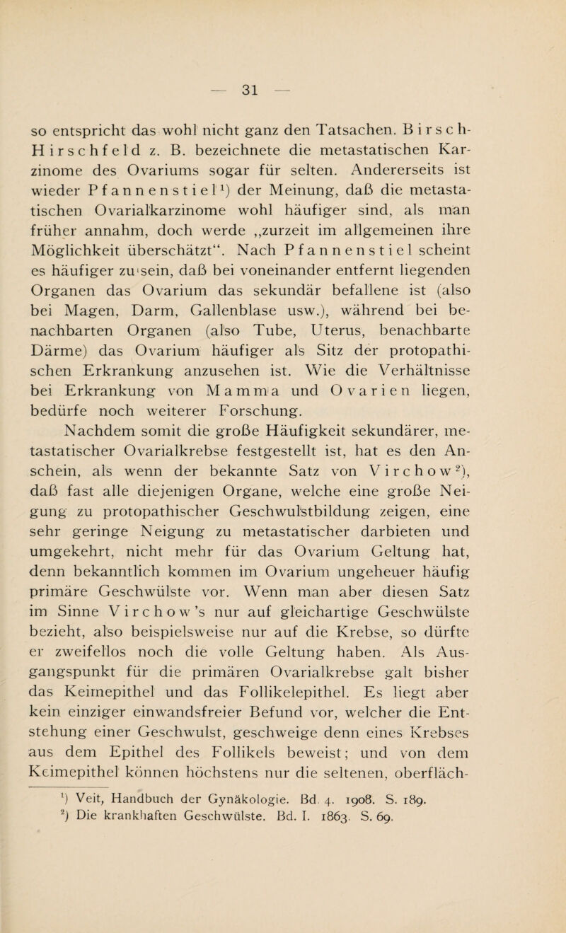 so entspricht das wohl nicht ganz den Tatsachen. B i r s c h- Hirschfeld z. B. bezeichnete die metastatischen Kar¬ zinome des Ovariums sogar für selten. Andererseits ist wieder Pfannen stiel1) der Meinung, daß die metasta¬ tischen Ovarialkarzinome wohl häufiger sind, als man früher annahm, doch werde ,,zurzeit im allgemeinen ihre Möglichkeit überschätzt“. Nach Pfannenstiel scheint es häufiger zuisein, daß bei voneinander entfernt liegenden Organen das Ovarium das sekundär befallene ist (also bei Magen, Darm, Gallenblase usw.), während bei be¬ nachbarten Organen (also Tube, Uterus, benachbarte Därme) das Ovarium häufiger als Sitz der protopathi¬ schen Erkrankung anzusehen ist. Wie die Verhältnisse bei Erkrankung von Mamma und Ovarien liegen, bedürfe noch weiterer Forschung. Nachdem somit die große Häufigkeit sekundärer, me¬ tastatischer Ovarialkrebse festgestellt ist, hat es den An¬ schein, als wenn der bekannte Satz von V i r c h o w 2), daß fast alle diejenigen Organe, welche eine große Nei¬ gung zu protopathischer Geschwulstbildung zeigen, eine sehr geringe Neigung zu metastatischer darbieten und umgekehrt, nicht mehr für das Ovarium Geltung hat, denn bekanntlich kommen im Ovarium ungeheuer häufig primäre Geschwülste vor. Wenn man aber diesen Satz im Sinne Virchow’s nur auf gleichartige Geschwülste bezieht, also beispielsweise nur auf die Krebse, so dürfte er zweifellos noch die volle Geltung haben. Als Aus¬ gangspunkt für die primären Ovarialkrebse galt bisher das Keimepithel und das Follikelepithel. Es liegt aber kein einziger einwandsfreier Befund vor, welcher die Ent¬ stehung einer Geschwulst, geschweige denn eines Krebses aus dem Epithel des Follikels beweist; und von dem Keimepithel können höchstens nur die seltenen, oberfläch- l) Veit, Handbuch der Gynäkologie. Bd. 4. 1908. S. 189. ) Die krankhaften Geschwülste. Bd. I. 1863. S. 69.
