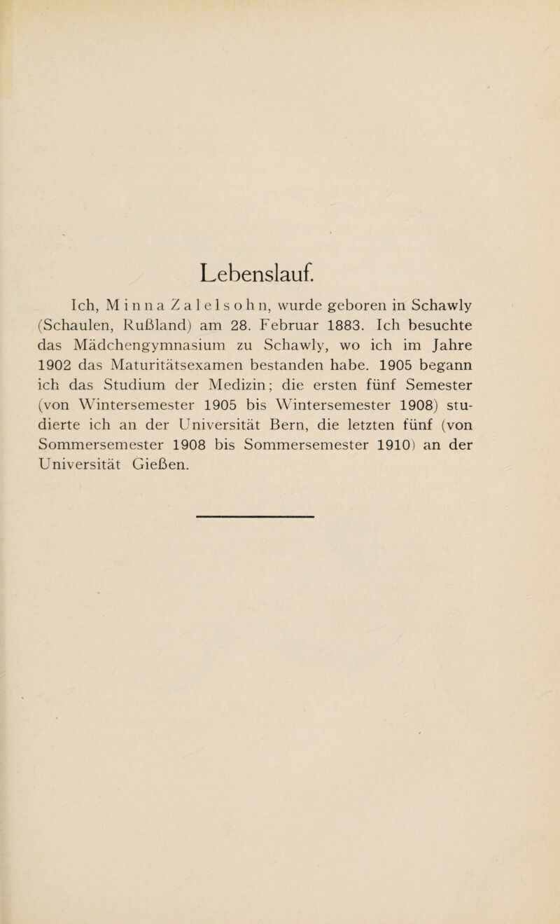 Lebenslauf. Ich, Minna Zal'elsohn, wurde geboren in Schawly (Schaulen, Rußland) am 28. Februar 1883. Ich besuchte das Mädchengymnasium zu Schawly, wo ich im Jahre 1902 das Maturitätsexamen bestanden habe. 1905 begann ich das Studium der Medizin; die ersten fünf Semester (von Wintersemester 1905 bis Wintersemester 1908) stu¬ dierte ich an der Universität Bern, die letzten fünf (von Sommersemester 1908 bis Sommersemester 1910) an der Universität Gießen.