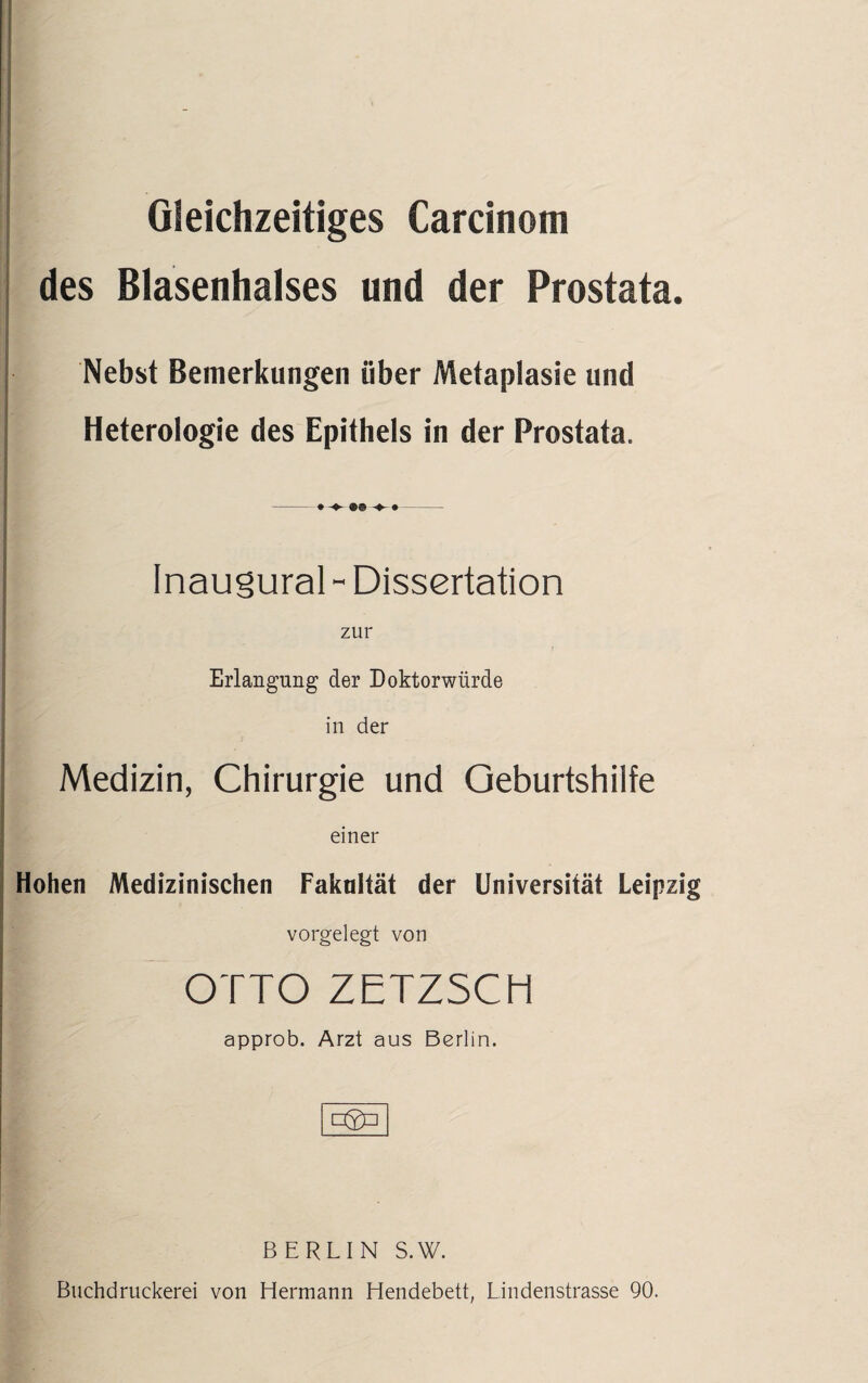 Gleichzeitiges Carcinom des Blasenhalses und der Prostata. Nebst Bemerkungen über Metaplasie und Heterologie des Epithels in der Prostata. | Inaugural- Dissertation zur Erlangung der Doktorwürde in der Medizin, Chirurgie und Geburtshilfe einer Hohen Medizinischen Fakultät der Universität Leipzig vorgelegt von | OTTO ZETZSCH approb. Arzt aus Berlin. □2P BERLIN S.W. Buchdruckerei von Hermann Hendebett, Lindenstrasse 90.