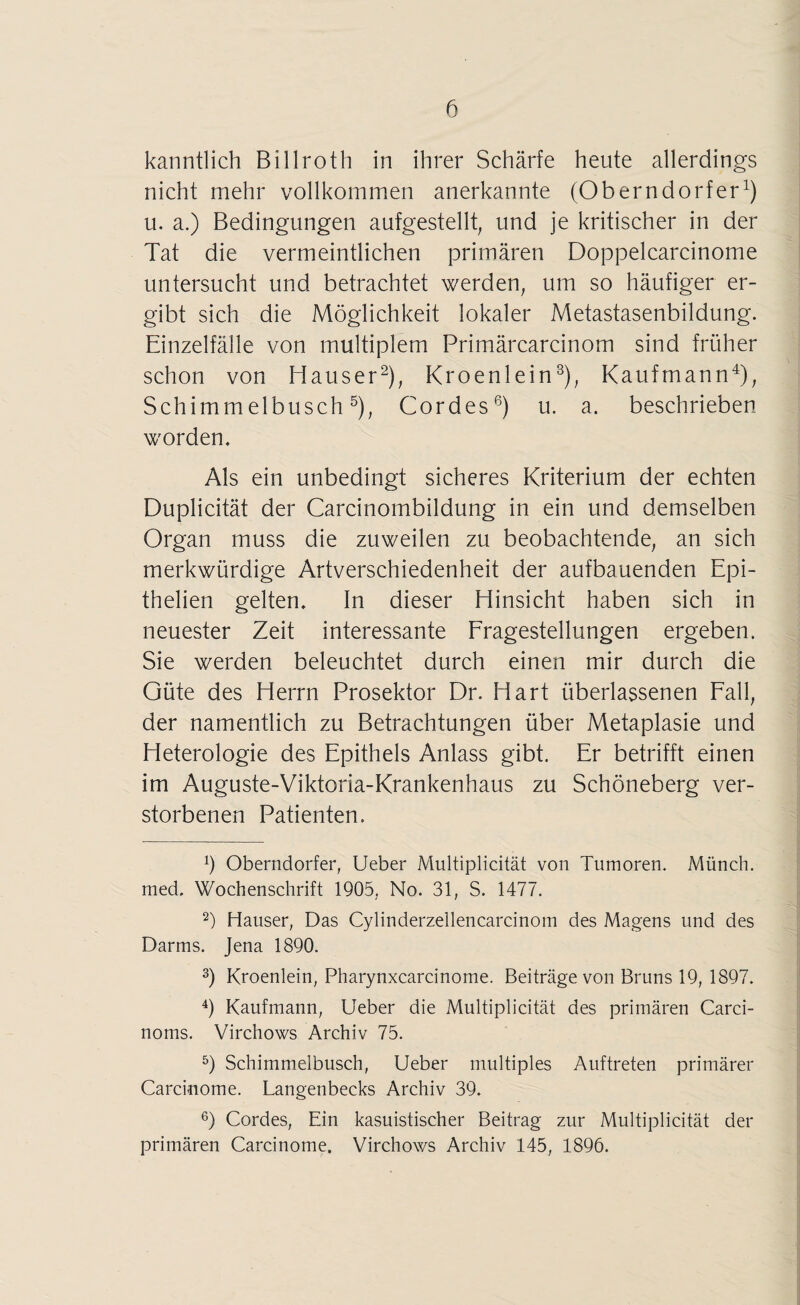 kanntlich Billroth in ihrer Schärfe heute allerdings nicht mehr vollkommen anerkannte (Oberndorfer1) u. a.) Bedingungen aufgestellt, und je kritischer in der Tat die vermeintlichen primären Doppelcarcinome untersucht und betrachtet werden, um so häufiger er¬ gibt sich die Möglichkeit lokaler Metastasenbildung. Einzelfälle von multiplem Primärcarcinom sind früher schon von Hauser2), Kroenlein3), Kaufmann4), Schimmelbusch5), Cordes6) u. a. beschrieben worden. Als ein unbedingt sicheres Kriterium der echten Duplicität der Carcinombildung in ein und demselben Organ muss die zuweilen zu beobachtende, an sich merkwürdige Artverschiedenheit der aufbauenden Epi- thelien gelten. In dieser Hinsicht haben sich in neuester Zeit interessante Fragestellungen ergeben. Sie werden beleuchtet durch einen mir durch die Güte des Herrn Prosektor Dr. Hart überlassenen Fall, der namentlich zu Betrachtungen über Metaplasie und Heterologie des Epithels Anlass gibt. Er betrifft einen im Auguste-Viktoria-Krankenhaus zu Schöneberg ver¬ storbenen Patienten. Oberndorfer, Ueber Multiplicität von Tumoren. Münch, med, Wochenschrift 1905, No. 31, S. 1477. 2) Hauser, Das Cylinderzellencarcinom des Magens und des Darms. Jena 1890. 3) Kroenlein, Pharynxcarcinome. Beiträge von Bruns 19, 1897. 4) Kaufmann, Ueber die Multiplicität des primären Carci- noms. Virchows Archiv 75. 5) Schimmelbusch, Ueber multiples Auftreten primärer Carcinome. Langenbecks Archiv 39. 6) Cordes, Ein kasuistischer Beitrag zur Multiplicität der primären Carcinome. Virchows Archiv 145, 1896.