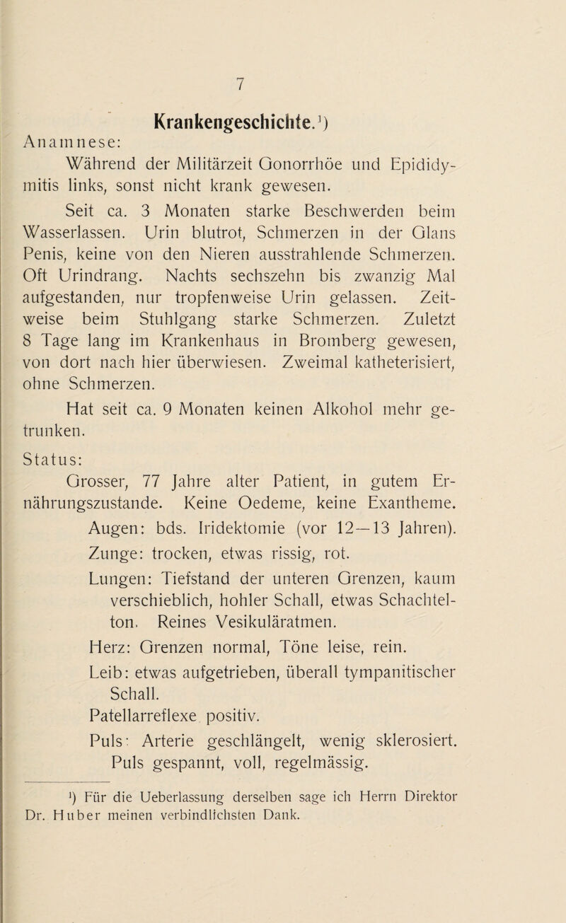 Krankengeschichte.1) A n a in n e s e: Während der Militärzeit Gonorrhöe und Epididy- mitis links, sonst nicht krank gewesen. Seit ca. 3 Monaten starke Beschwerden beim Wasserlassen. Urin blutrot, Schmerzen in der Glans Penis, keine von den Nieren ausstrahlende Schmerzen. Oft Urindrang. Nachts sechszehn bis zwanzig Mal aufgestanden, nur tropfenweise Urin gelassen. Zeit¬ weise beim Stuhlgang starke Schmerzen. Zuletzt 8 Tage lang im Krankenhaus in Bromberg gewesen, von dort nach hier überwiesen. Zweimal katheterisiert, ohne Schmerzen. Hat seit ca. 9 Monaten keinen Alkohol mehr ge¬ trunken. Status: Grosser, 77 Jahre alter Patient, in gutem Er¬ nährungszustände. Keine Oedeme, keine Exantheme. Augen: bds. Iridektomie (vor 12—13 Jahren). Zunge: trocken, etwas rissig, rot. Lungen: Tiefstand der unteren Grenzen, kaum verschieblich, hohler Schall, etwas Schachtel¬ ton. Reines Vesikuläratmen. Herz: Grenzen normal, Töne leise, rein. Leib: etwas aufgetrieben, überall tympanitischer Schall. Patellarreflexe positiv. Puls: Arterie geschlängelt, wenig sklerosiert. Puls gespannt, voll, regelmässig. ') Für die Ueberlassung derselben sage ich Herrn Direktor Dr. Huber meinen verbindlichsten Dank.