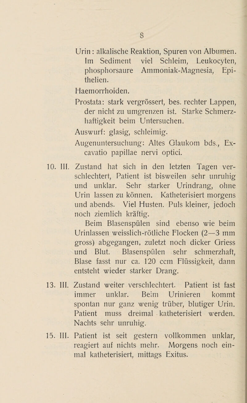 Urin : alkalische Reaktion, Spuren von Albumen. Im Sediment viel Schleim, Leukocyten, phosphorsaure Ammoniak-Magnesia, Epi- thelien. Haemorrhoiden. Prostata: stark vergrössert, bes, rechter Lappen, der nicht zu umgrenzen ist. Starke Schmerz¬ haftigkeit beim Untersuchen. Auswurf: glasig, schleimig. Augenuntersuchung: Altes Glaukom bds., Ex- cavatio papillae nervi optici. 10. III. Zustand hat sich in den letzten Tagen ver¬ schlechtert, Patient ist bisweilen sehr unruhig und unklar. Sehr starker Urindrang, ohne Urin lassen zu können. Katheterisiert morgens und abends. Viel Husten. Puls kleiner, jedoch noch ziemlich kräftig. Beim Blasenspülen sind ebenso wie beim Urinlassen weisslich-rötliche Flocken (2—3 mm gross) abgegangen, zuletzt noch dicker Griess und Blut. Blasenspülen sehr schmerzhaft, Blase fasst nur ca. 120 ccm Flüssigkeit, dann entsteht wieder starker Drang. 13. III. Zustand weiter verschlechtert. Patient ist fast immer unklar. Beim Urinieren kommt spontan nur ganz wenig trüber, blutiger Urin. Patient muss dreimal katheterisiert werden. Nachts sehr unruhig. 15. III. Patient ist seit gestern vollkommen unklar, reagiert auf nichts mehr. Morgens noch ein¬ mal katheterisiert, mittags Exitus.