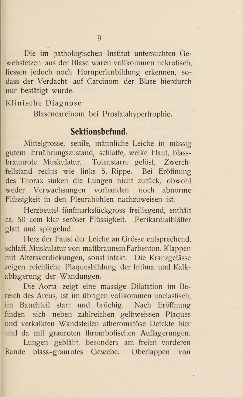 Die im pathologischen Institut untersuchten Ge- websfetzen aus der Blase waren vollkommen nekrotisch, liessen jedoch noch Hornperlenbildung erkennen, so- dass der Verdacht auf Carcinom der Blase hierdurch nur bestätigt wurde. Klinische Diagnose: Blasencarcinom bei Prostatahypertrophie. Sektionsbefund. Mittelgrosse, senile, männliche Leiche in mässig gutem Ernährungszustand, schlaffe, welke Haut, blass¬ braunrote Muskulatur. Totenstarre gelöst. Zwerch¬ fellstand rechts wie links 5. Rippe. Bei Eröffnung des Thorax sinken die Lungen nicht zurück, obwohl weder Verwachsungen vorhanden noch abnorme Flüssigkeit in den Pleurahöhlen nachzuweisen ist. Herzbeutel fünfmarkstückgross freiliegend, enthält ca. 50 ccm klar seröser Flüssigkeit. Perikardialblätter glatt und spiegelnd. Herz der Faust der Leiche an Grösse entsprechend, schlaff, Muskulatur von mattbraunem Farbenton. Klappen mit Altersverdickungen, sonst intakt. Die Kranzgefässe zeigen reichliche Plaquesbildung der Intima und Kalk¬ ablagerung der Wandungen. Die Aorta zeigt eine mässige Dilatation im Be¬ reich des Arcus, ist im übrigen vollkommen unelastisch, im Bauchteil starr und brüchig. Nach Eröffnung finden sich neben zahlreichen gelbweissen Plaques und verkalkten Wandstellen atheromatöse Defekte hier und da mit grauroten thrombotischen Auflagerungen. Lungen gebläht, besonders am freien vorderen Rande blass-graurotes Gewebe. Oberlappen von