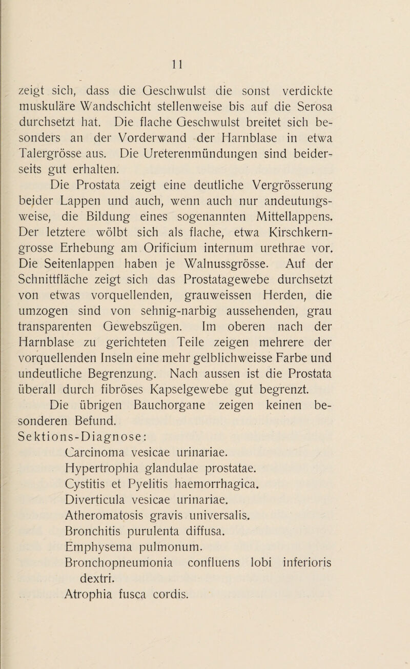 zeigt sich, dass die Geschwulst die sonst verdickte muskuläre Wandschicht stellenweise bis auf die Serosa durchsetzt hat. Die flache Geschwulst breitet sich be¬ sonders an der Vorderwand der Harnblase in etwa Talergrösse aus. Die Ureterenmündungen sind beider¬ seits gut erhalten. Die Prostata zeigt eine deutliche Vergrösserung beider Lappen und auch, wenn auch nur andeutungs¬ weise, die Bildung eines sogenannten Mittellappens. Der letztere wölbt sich als flache, etwa Kirschkern¬ grosse Erhebung am Orificium internum urethrae vor. Die Seitenlappen haben je Walnussgrösse. Auf der Schnittfläche zeigt sich das Prostatagewebe durchsetzt von etwas vorquellenden, grauweissen Herden, die umzogen sind von sehnig-narbig aussehenden, grau transparenten Gewebszügen. Im oberen nach der Harnblase zu gerichteten Teile zeigen mehrere der vorquellenden Inseln eine mehr gelblichweisse Farbe und undeutliche Begrenzung. Nach aussen ist die Prostata überall durch fibröses Kapselgewebe gut begrenzt. Die übrigen Bauchorgane zeigen keinen be¬ sonderen Befund. Sektions-Diagnose: Carcinoma vesicae urinariae. Hypertrophia glandulae prostatae. Cystitis et Pyelitis haemorrhagica. Diverticula vesicae urinariae. Atheromatosis gravis universalis. Bronchitis purulenta diffusa. Emphysema pulmonum. Bronchopneumonia confluens lobi inferioris dextri. Atrophia fusca cordis.