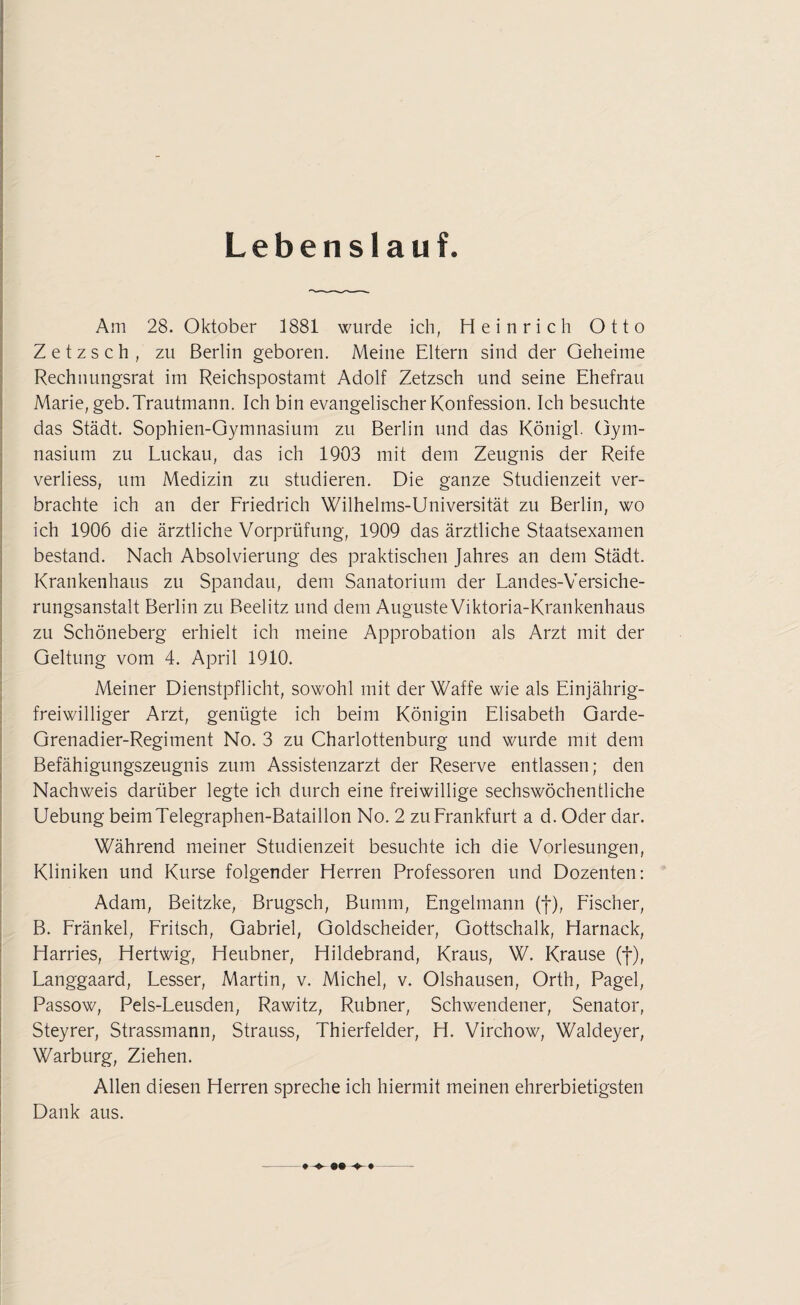 Lebenslauf. Am 28. Oktober 1881 wurde ich, Heinrich Otto Zetzsch, zu Berlin geboren. Meine Eltern sind der Geheime Rechnungsrat im Reichspostamt Adolf Zetzsch und seine Ehefrau Marie, geb. Trautmann. Ich bin evangelischer Konfession. Ich besuchte das Städt. Sophien-Gymnasium zu Berlin und das Königl. Gym¬ nasium zu Luckau, das ich 1903 mit dem Zeugnis der Reife verliess, um Medizin zu studieren. Die ganze Studienzeit ver¬ brachte ich an der Friedrich Wilhelms-Universität zu Berlin, wo ich 1906 die ärztliche Vorprüfung, 1909 das ärztliche Staatsexamen bestand. Nach Absolvierung des praktischen Jahres an dem Städt. Krankenhaus zu Spandau, dem Sanatorium der Landes-Versiche- rungsanstalt Berlin zu Beelitz und dem AugusteViktoria-Krankenhaus zu Schöneberg erhielt ich meine Approbation als Arzt mit der Geltung vom 4. April 1910. Meiner Dienstpflicht, sowohl mit der Waffe wie als Einjährig¬ freiwilliger Arzt, genügte ich beim Königin Elisabeth Garde- Grenadier-Regiment No. 3 zu Charlottenburg und wurde mit dem Befähigungszeugnis zum Assistenzarzt der Reserve entlassen; den Nachweis darüber legte ich durch eine freiwillige sechswöchentliche Uebung beimTelegraphen-Bataillon No. 2 zu Frankfurt a d. Oder dar. Während meiner Studienzeit besuchte ich die Vorlesungen, Kliniken und Kurse folgender Herren Professoren und Dozenten: Adam, Beitzke, Brugsch, Bumm, Engelmann (f), Fischer, B. Fränkel, Fritsch, Gabriel, Goldscheider, Gottschalk, Harnack, Harries, Hertwig, Heubner, Hildebrand, Kraus, W. Krause (f), Langgaard, Lesser, Martin, v. Michel, v. Olshausen, Orth, Pagel, Passow, Pels-Leusden, Rawitz, Rubner, Schwendener, Senator, Steyrer, Strassmann, Strauss, Thierfelder, H. Virchow, Waldeyer, Warburg, Ziehen. Allen diesen Herren spreche ich hiermit meinen ehrerbietigsten Dank aus. -- ♦
