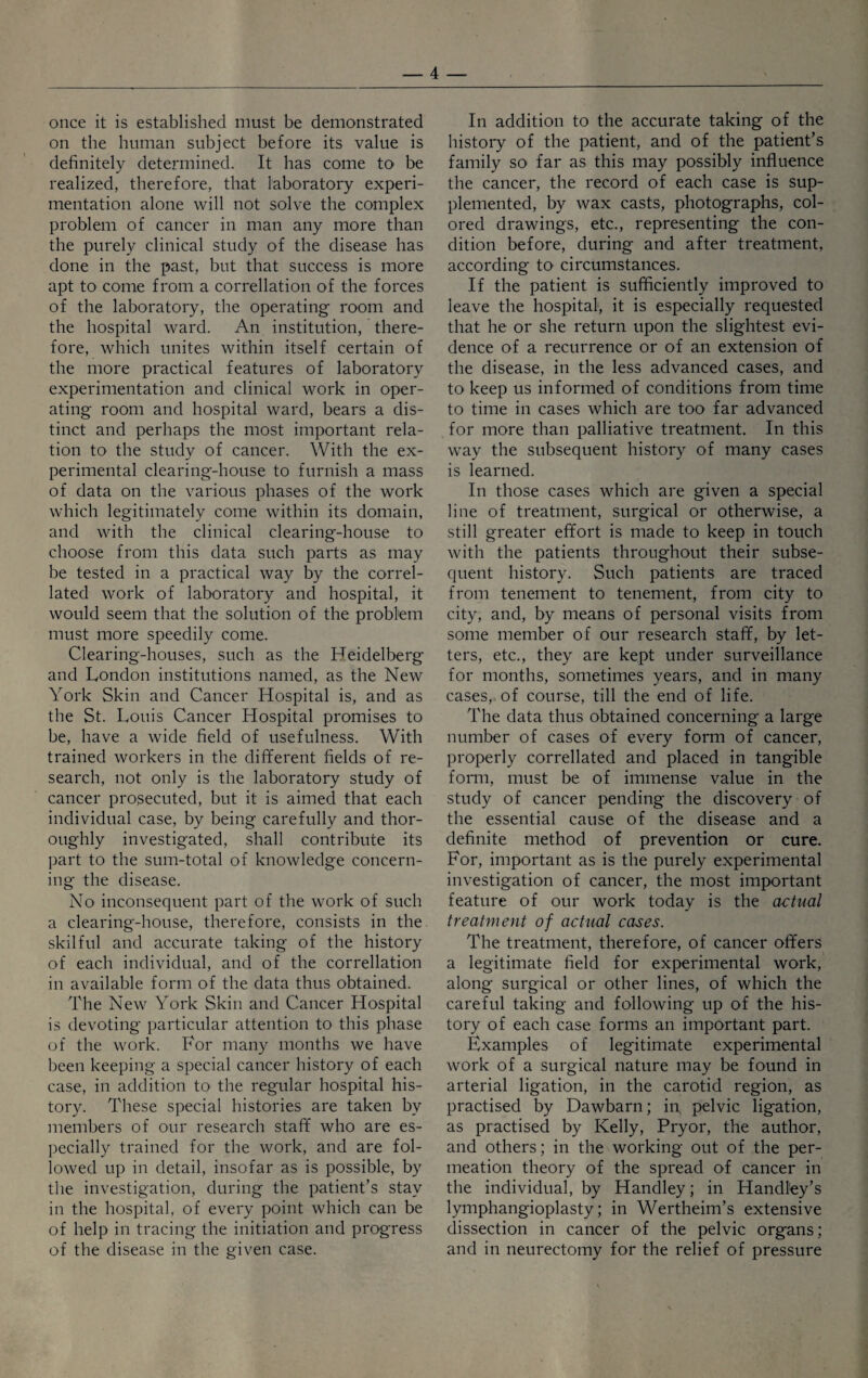 once it is established must be demonstrated on the human subject before its value is definitely determined. It has come to be realized, therefore, that laboratory experi¬ mentation alone will not solve the complex problem of cancer in man any more than the purely clinical study of the disease has done in the past, but that success is more apt to come from a correllation of the forces of the laboratory, the operating room and the hospital ward. An institution, there¬ fore, which unites within itself certain of the more practical features of laboratory experimentation and clinical work in oper¬ ating room and hospital ward, bears a dis¬ tinct and perhaps the most important rela¬ tion to the study of cancer. With the ex¬ perimental clearing-house to furnish a mass of data on the various phases of the work which legitimately come within its domain, and with the clinical clearing-house to choose from this data such parts as may be tested in a practical way by the correl- lated work of laboratory and hospital, it would seem that the solution of the problem must more speedily come. Clearing-houses, such as the Heidelberg and London institutions named, as the New York Skin and Cancer Hospital is, and as the St. Louis Cancer Hospital promises to be, have a wide field of usefulness. With trained workers in the different fields of re¬ search, not only is the laboratory study of cancer prosecuted, but it is aimed that each individual case, by being carefully and thor¬ oughly investigated, shall contribute its part to the sum-total of knowledge concern¬ ing the disease. No inconsequent part of the work of such a clearing-house, therefore, consists in the skilful and accurate taking of the history of each individual, and of the correllation in available form of the data thus obtained. The New York Skin and Cancer Hospital is devoting particular attention to this phase of the work. For many months we have been keeping a special cancer history of each case, in addition to the regular hospital his¬ tory. These special histories are taken by members of our research staff who are es¬ pecially trained for the work, and are fol¬ lowed up in detail, insofar as is possible, by the investigation, during the patient’s stay in the hospital, of every point which can be of help in tracing the initiation and progress of the disease in the given case. In addition to the accurate taking of the history of the patient, and of the patient’s family so far as this may possibly influence the cancer, the record of each case is sup¬ plemented, by wax casts, photographs, col¬ ored drawings, etc., representing the con¬ dition before, during and after treatment, according to circumstances. If the patient is sufficiently improved to leave the hospital, it is especially requested that he or she return upon the slightest evi¬ dence of a recurrence or of an extension of the disease, in the less advanced cases, and to keep us informed of conditions from time to time in cases which are too far advanced for more than palliative treatment. In this way the subsequent history of many cases is learned. In those cases which are given a special line of treatment, surgical or otherwise, a still greater effort is made to keep in touch with the patients throughout their subse¬ quent history. Such patients are traced from tenement to tenement, from city to city, and, by means of personal visits from some member of our research staff, by let¬ ters, etc., they are kept under surveillance for months, sometimes years, and in many cases, of course, till the end of life. The data thus obtained concerning a large number of cases of every form of cancer, properly correlated and placed in tangible form, must be of immense value in the study of cancer pending the discovery of the essential cause of the disease and a definite method of prevention or cure. For, important as is the purely experimental investigation of cancer, the most important feature of our work today is the actual treatment of actual cases. The treatment, therefore, of cancer offers a legitimate field for experimental work, along surgical or other lines, of which the careful taking and following up of the his¬ tory of each case forms an important part. Examples of legitimate experimental work of a surgical nature may be found in arterial ligation, in the carotid region, as practised by Dawbarn; in, pelvic ligation, as practised by Kelly, Pryor, the author, and others; in the working out of the per¬ meation theory of the spread of cancer in the individual, by Handley; in Handley’s lymphangioplasty; in Wertheim’s extensive dissection in cancer of the pelvic organs ; and in neurectomy for the relief of pressure