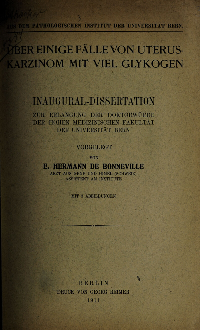 ER EINIGE FALLE VON UTERUS- RZINOM MIT VIEL GLYKOGEN INAUGÜRAL-DISSERTATION *f ! y . /V; ;> ^ /V ■ y .. > l‘V'y-.s ' ZUR ERLANGUNG DER DOKTORWÜRDE DER HOHEN MEDIZINISCHEN FAKULTÄT DER UNIVERSITÄT BERN i VORGELEGT VON E. HERMANN DE BONNEVILLE ARZT AUS GENF UND GIMEL (SCHWEIZ) ASSISTENT AM INSTITUTE MIT 3 ABBILDUNGEN JJF ,V -v 4t ! U ,K EV y, BERLIN DRUCK VON GEORG REIMER 1911 %