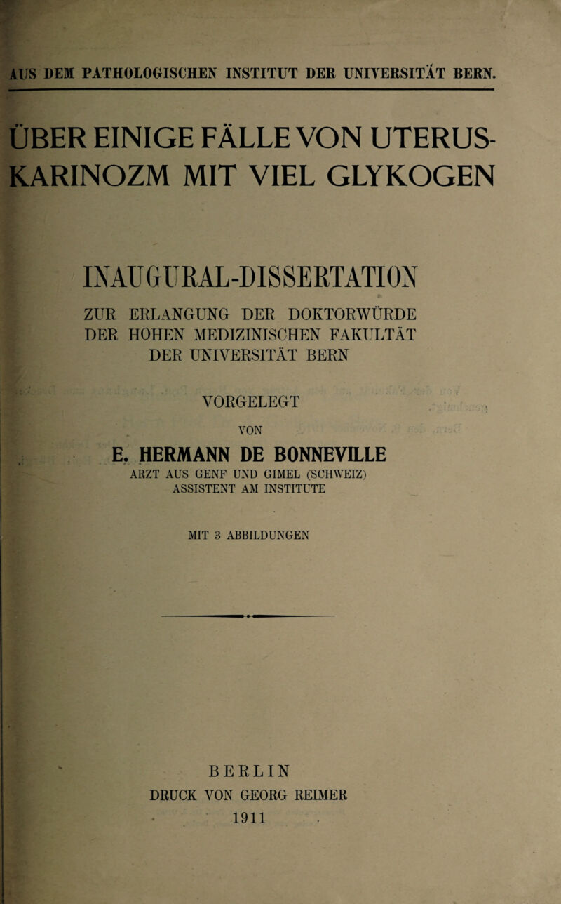 AUS DEM PATHOLOGISCHEN INSTITUT DER UNIVERSITÄT BERN. ÜBER EINIGE FÄLLE VON UTERUS- KARINOZM MIT VIEL GLYKOGEN INAU GUKAL-DISSERTATION ZUR ERLANGUNG DER DOKTORWÜRDE DER HOHEN MEDIZINISCHEN FAKULTÄT DER UNIVERSITÄT BERN VORGELEGT VON E. HERMANN DE BONNEVILLE « it ARZT AUS GENF UND GIMEL (SCHWEIZ) ASSISTENT AM INSTITUTE MIT 3 ABBILDUNGEN BERLIN DRUCK VON GEORG REIMER 1911