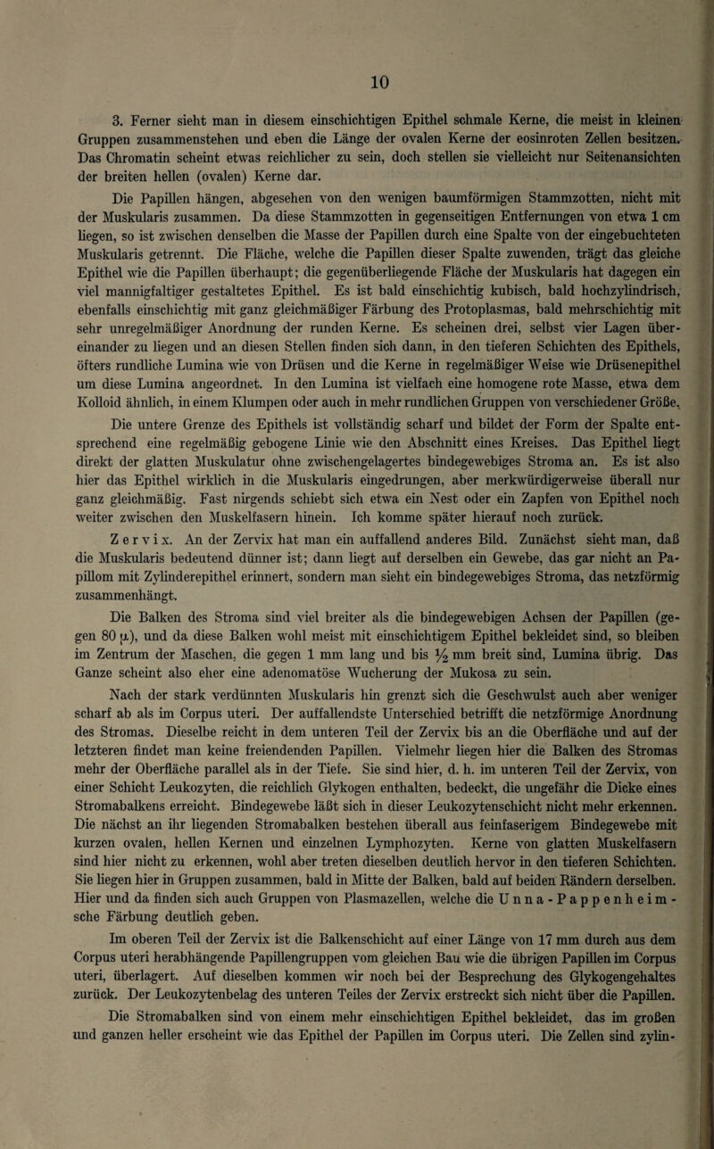 3. Ferner sieht man in diesem einschichtigen Epithel schmale Kerne, die meist in kleinen Gruppen zusammenstehen und eben die Länge der ovalen Kerne der eosinroten Zellen besitzen. Das Chromatin scheint etwas reichlicher zu sein, doch stellen sie vielleicht nur Seitenansichten der breiten hellen (ovalen) Kerne dar. Die Papillen hängen, abgesehen von den wenigen baumförmigen Stammzotten, nicht mit der Muskularis zusammen. Da diese Stammzotten in gegenseitigen Entfernungen von etwa 1 cm liegen, so ist zwischen denselben die Masse der Papillen durch eine Spalte von der eingebuchteten Muskularis getrennt. Die Fläche, welche die Papillen dieser Spalte zuwenden, trägt das gleiche Epithel wie die Papillen überhaupt; die gegenüberliegende Fläche der Muskularis hat dagegen ein viel mannigfaltiger gestaltetes Epithel. Es ist bald einschichtig kubisch, bald hochzylindrisch, ebenfalls einschichtig mit ganz gleichmäßiger Färbung des Protoplasmas, bald mehrschichtig mit sehr unregelmäßiger Anordnung der runden Kerne. Es scheinen drei, selbst vier Lagen über¬ einander zu liegen und an diesen Stellen finden sich dann, in den tieferen Schichten des Epithels, öfters rundliche Lumina wie von Drüsen und die Kerne in regelmäßiger Weise wie Drüsenepithel um diese Lumina angeordnet. In den Lumina ist vielfach eine homogene rote Masse, etwa dem Kolloid ähnlich, in einem Klumpen oder auch in mehr rundlichen Gruppen von verschiedener Größe, Die untere Grenze des Epithels ist vollständig scharf und bildet der Form der Spalte ent¬ sprechend eine regelmäßig gebogene Linie wie den Abschnitt eines Kreises. Das Epithel liegt direkt der glatten Muskulatur ohne zwischengelagertes bindegewebiges Stroma an. Es ist also hier das Epithel wirklich in die Muskularis eingedrungen, aber merkwürdigerweise überall nur ganz gleichmäßig. Fast nirgends schiebt sich etwa ein Nest oder ein Zapfen von Epithel noch weiter zwischen den Muskelfasern hinein. Ich komme später hierauf noch zurück. Zervix. An der Zervix hat man ein auffallend anderes Bild. Zunächst sieht man, daß die Muskularis bedeutend dünner ist; dann liegt auf derselben ein Gewebe, das gar nicht an Pa¬ pillom mit Zylinderepithel ermnert, sondern man sieht ein bindegewebiges Stroma, das netzförmig zusammenhängt. Die Balken des Stroma sind viel breiter als die bindegewebigen Achsen der Papillen (ge¬ gen 80 jjl), und da diese Balken wohl meist mit einschichtigem Epithel bekleidet sind, so bleiben im Zentrum der Maschen, die gegen 1 mm lang und bis y2 mm breit sind, Lumina übrig. Das Ganze scheint also eher eine adenomatöse Wucherung der Mukosa zu sein. Nach der stark verdünnten Muskularis hin grenzt sich die Geschwulst auch aber weniger scharf ab als im Corpus uteri. Der auffallendste Unterschied betrifft die netzförmige Anordnung des Stromas. Dieselbe reicht in dem unteren Teü der Zervix bis an die Oberfläche und auf der letzteren findet man keine freiendenden Papillen. Vielmehr liegen hier die Balken des Stromas mehr der Oberfläche parallel als in der Tiefe. Sie sind hier, d. h. im unteren Teil der Zervix, von einer Schicht Leukozyten, die reichlich Glykogen enthalten, bedeckt, die ungefähr die Dicke eines Stromabalkens erreicht. Bindegewebe läßt sich in dieser Leukozytenschicht nicht mehr erkennen. Die nächst an ihr liegenden Stromabalken bestehen überall aus feinfaserigem Bindegewebe mit kurzen ovalen, hellen Kernen und einzelnen Lymphozyten. Kerne von glatten Muskelfasern sind hier nicht zu erkennen, wohl aber treten dieselben deutlich hervor in den tieferen Schichten. Sie liegen hier in Gruppen zusammen, bald in Mitte der Balken, bald auf beiden Rändern derselben. Hier und da finden sich auch Gruppen von Plasmazellen, welche dieUnna-Pappenheim- sche Färbung deutlich geben. Im oberen Teil der Zervix ist die Balkenschicht auf einer Länge von 17 mm durch aus dem Corpus uteri herabhängende Papillengruppen vom gleichen Bau wie die übrigen Papillen im Corpus uteri, überlagert. Auf dieselben kommen wir noch bei der Besprechung des Glykogengehaltes zurück. Der Leukozytenbelag des unteren Teiles der Zervix erstreckt sich nicht über die Papillen. Die Stromabalken sind von einem mehr einschichtigen Epithel bekleidet, das im großen und ganzen heller erscheint wie das Epithel der Papillen im Corpus uteri. Die Zellen sind zylin-