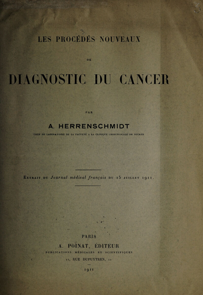 Ürv P;'> :■ > LES PROCÉDÉS NOUVEAUX DE DIAGNOSTIC DU CANCER PAR A. HERRENSCHMIDT CHEF DE LABORATOIRE DE LA FACULTÉ A LA CLINIQUE CHIRURGICALE 1)E NECKER :■ : v - Extrait du Journal médical français du i5 juillet 1911. •t r PARIS A. POINAT, EDITEUR PUBLICATIONS MÉDICALES ET SCIENTIFIQUES II, RUE DUPUYTREN, 11 f 1911