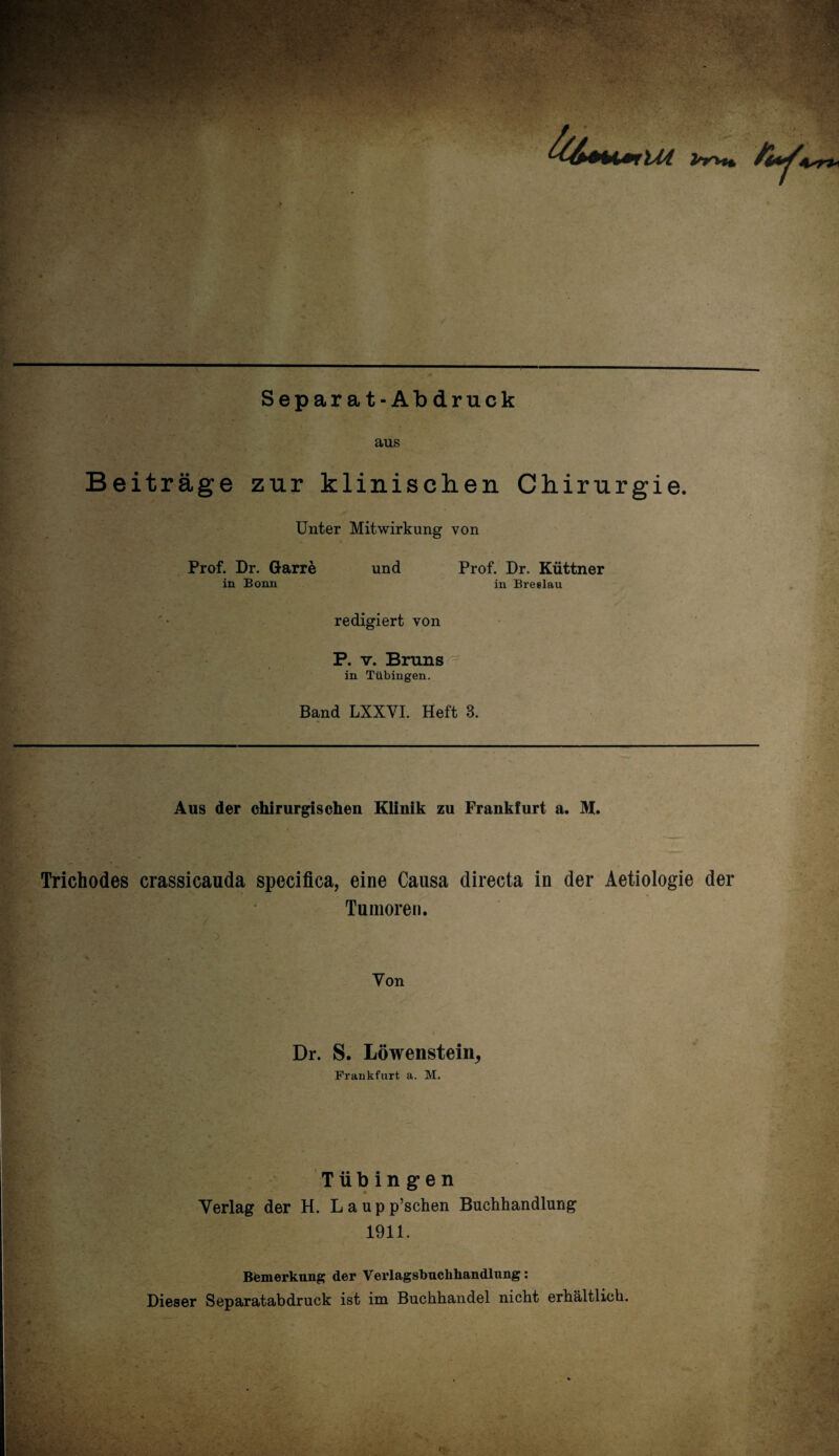 144 Separat-Abdruck aus Beiträge zur klinischen Chirurgie. Unter Mitwirkung von Prof. Dr. Garre in Bonn und Prof. Dr. Küttner in Breslau redigiert von P. v. Bruns in Tübingen. Band LXXYI. Heft 3. Aus der chirurgischen Klinik zu Frankfurt a. M. Trichodes crassicauda specifica, eine Causa directa in der Aetiologie der Tumoren. Yon Dr. S. Löwenstein, Frankfurt a. M. Tübingen Verlag der H. L a u p p’schen Buchhandlung 1911. Bemerkung der Verlagsbuchhandlung: Dieser Separatabdruck ist im Buchhandel nicht erhältlich.