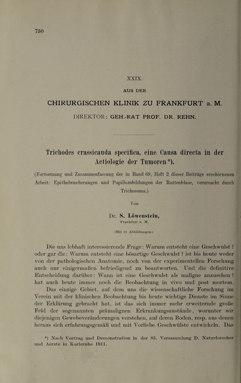 XXIX. AUS DER CHIRURGISCHEN KLINIK ZU FRANKFURT a. M. DIREKTOR: GEH.-RAT PROF. DR. REHN. Trichodes crassicauda speciflca, eine Causa directa in der Aetiologie der Tumoren*). (Fortsetzung und Zusammenfassung der in Band 69, Heft 2 dieser Beiträge erschienenen Arbeit: Epithelwucherungen und Papillombildungen der Rattenblase, verursacht durch Trichosoma.) Von Dr. 8. Löwensteiii, Frankfurt a. M. I (Mit 21 Abbildungen.) Die uns lebhaft interessierende Frage: Warum entstellt eine Geschwulst ? oder gar die: Warum entsteht eine bösartige Geschwulst ? ist bis heute weder von der pathologischen Anatomie, noch von der experimentellen Forschung auch nur einigermaßen befriedigend zu beantworten. Und die definitive Entscheidung darüber: Wann ist eine Geschwulst als maligne anzusehen? hat auch heute immer noch die Beobachtung in vivo und post mortem. Das einzige Gebiet, auf dem uns die wissenschaftliche Forschung im Verein mit der klinischen Beobachtung bis heute wichtige Dienste im Sinne der Erklärung gebracht hat, ist das sich immer mehr erweiternde große Feld der sogenannten prämalignen Erkrankungszustände, worunter wir diejenigen Gewebeveränderungen verstehen, auf deren Boden, resp. aus denen heraus sich erfahrungsgemäß und mit Vorliebe Geschwülste entwickeln. Das *) Nach Vortrag und Demonstration in der 83. Versammlung D. Naturforscher und Aerzte in Karlsruhe 1911. :