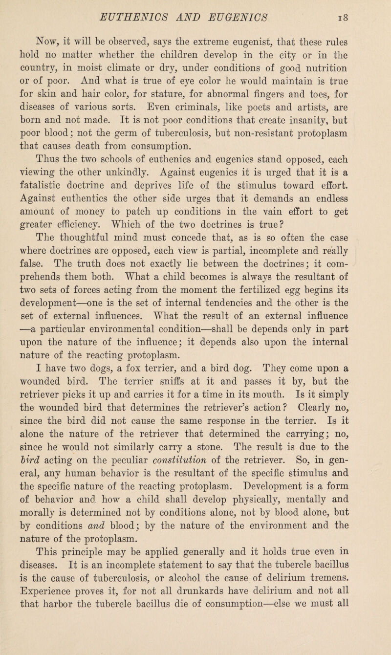 Now, it will be observed, says the extreme eugenist, that these rules hold no matter whether the children develop in the city or in the country, in moist climate or dry, under conditions of good nutrition or of poor. And what is true of eye color he would maintain is true for skin and hair color, for stature, for abnormal fingers and toes, for diseases of various sorts. Even criminals, like poets and artists, are born and not made. It is not poor conditions that create insanity, but poor blood; not the germ of tuberculosis, but non-resistant protoplasm that causes death from consumption. Thus the two schools of euthenics and eugenics stand opposed, each viewing the other unkindly. Against eugenics it is urged that it is a fatalistic doctrine and deprives life of the stimulus toward effort. Against euthentics the other side urges that it demands an endless amount of money to patch up conditions in the vain effort to get greater efficiency. Which of the two doctrines is true? The thoughtful mind must concede that, as is so often the case where doctrines are opposed, each view is partial, incomplete and really false. The truth does not exactly lie between the doctrines; it com¬ prehends them both. What a child becomes is always the resultant of two sets of forces acting from the moment the fertilized egg begins its development—one is the set of internal tendencies and the other is the set of external influences. What the result of an external influence —a particular environmental condition—shall be depends only in part upon the nature of the influence; it depends also upon the internal nature of the reacting protoplasm. I have two dogs, a fox terrier, and a bird dog. They come upon a wounded bird. The terrier sniffs at it and passes it by, but the retriever picks it up and carries it for a time in its mouth. Is it simply the wounded bird that determines the retriever’s action? Clearly no, since the bird did not cause the same response in the terrier. Is it alone the nature of the retriever that determined the carrying; no, since he would not similarly carry a stone. The result is due to the bird acting on the peculiar constitution of the retriever. So, in gen¬ eral, any human behavior is the resultant of the specific stimulus and the specific nature of the reacting protoplasm. Development is a form of behavior and how a child shall develop physically, mentally and morally is determined not by conditions alone, not by blood alone, but by conditions and blood; by the nature of the environment and the nature of the protoplasm. This principle may be applied generally and it holds true even in diseases. It is an incomplete statement to say that the tubercle bacillus is the cause of tuberculosis, or alcohol the cause of delirium tremens. Experience proves it, for not all drunkards have delirium and not all that harbor the tubercle bacillus die of consumption—else we must all