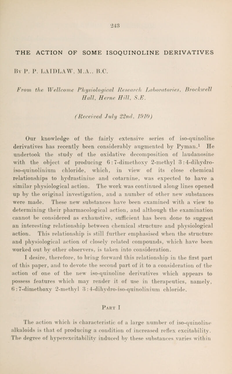 THE ACTION OF SOME ISOQUINOLINE DERIVATIVES By 1\ P. LAIDLAW. M.A.. B.C. From the Wellcome Physiological Research Laboratories, Hall, 7//7Z, A.E. Brockwell (Received duly 22nd. 1910) Our knowledge of the fairly extensive series of iso-quinoline derivatives has recently been considerably augmented by Pyman.1 He undertook the study of the oxidative decomposition of laudanosine with the object of producing 6: T-dimethoxv 2-methyl 3 :4-dihydro- iso-quinolinium chloride, which, in view of its close chemical relationships to hydrastinine and cotarnine, was expected to have a similar physiological action. The work was continued along lines opened up by the original investigation, and a number of other new substances were made. These new substances have been examined with a view to determining their pharmacological action, and although the examination cannot be considered as exhaustive, sufficient has been done to suggest an interesting relationship between chemical structure and physiological action. This relationship is still further emphasised when the structure and physiological action of closely related compounds, which have been worked out by other observers, is taken into consideration. I desire, therefore, to bring forward this relationship in the first part of this paper, and io devote the second part of it io a consideration of the action of one of the new iso-quinoline derivatives which appears to possess features which may render it of use in therapeutics, namely, 6 : T-dimethoxv 2-methyl 3 : 4-dihydro-iso-quinolinium chloride. Part I The action which is characteristic of a large number of iso-quinoline alkaloids is that of producing a condition of increased reflex excitabilitv. l'he degree of hyperexcitability induced bv these substances varies within