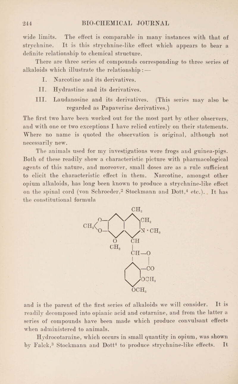 wide limits. The effect is comparable in many instances with that of strychnine. It is this strychnine-like effect which appears to hear a definite relationship to chemical structure. There are three series of compounds corresponding to three series of alkaloids which illustrate the relationship : — I. Narcotine and its derivatives. II. Hydrastine and its derivatives. III. Laudanosine and its derivatives. (This series may also be regarded as Papaverine derivatives.) The first two have been worked out for the most part by other observers, and with one or two exceptions I have relied entirely on their statements. Where no name is quoted the observation is original, although not necessarily new. The animals used for my investigations were frogs and guinea-pigs. Both of these readily show a characteristic picture with pharmacological agents of this nature, and moreover, small doses are as a rule sufficient to elicit the characteristic effect in them. Narcotine, amongst other opium alkaloids, has long been known to produce a strychnine-like effect on the spinal cord (von Schroeder,2 Stockmann and Dott,4 etc.). . It has the constitutional formula ch2< o— O— CH., N ■ CHc and is the parent of the first series of alkaloids we will consider. It is readily decomposed into opianic acid and cotarnine, and from the latter a series of compounds have been made which produce convulsant effects when administered to animals. Hydrocotar nine, which occurs in small quantity in opium, was shown by Falck,3 Stockmann and Dott4 to produce strychnine-like effects. It