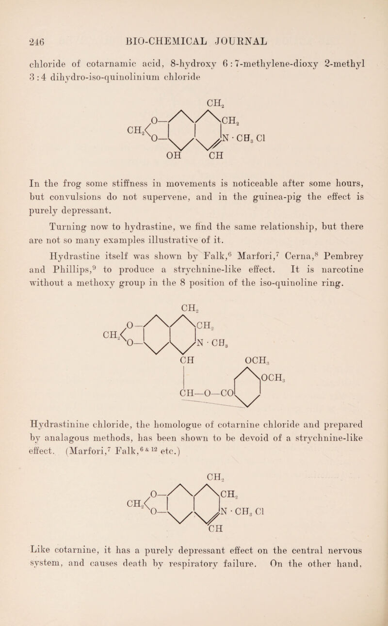 chloride of cotarnamic acid, 8-hydroxy 6 :7-methylene-dioxy 2-methyl 3:4 dihydro-iso-quinolinium chloride ch2< O- 0— OH CH In the frog some stiffness in movements is noticeable after some hours, but convulsions do not supervene, and in the guinea-pig the effect is purely depressant. Turning now to hydrastine, we find the same relationship, but there are not so many examples illustrative of it. Hydrastine itself was shown by Falk,6 Marfori,7 Cerna,8 Pembrey and Phillips,9 to produce a strychnine-like effect. It is narcotine without a methoxy group in the 8 position of the iso-quinoline ring. CH2 CH OCHs Hydrastinine chloride, the homologue of cotarnine chloride and prepared by analagous methods, has been shown to be devoid of a strychnine-like effect. (Marfori,7 Falk,6& 12 etc.) VX/ CH CH, CH, N • CH, Cl Like cotarnine, it has a purely depressant effect on the central nervous system, and causes death by respiratory failure. On the other hand,