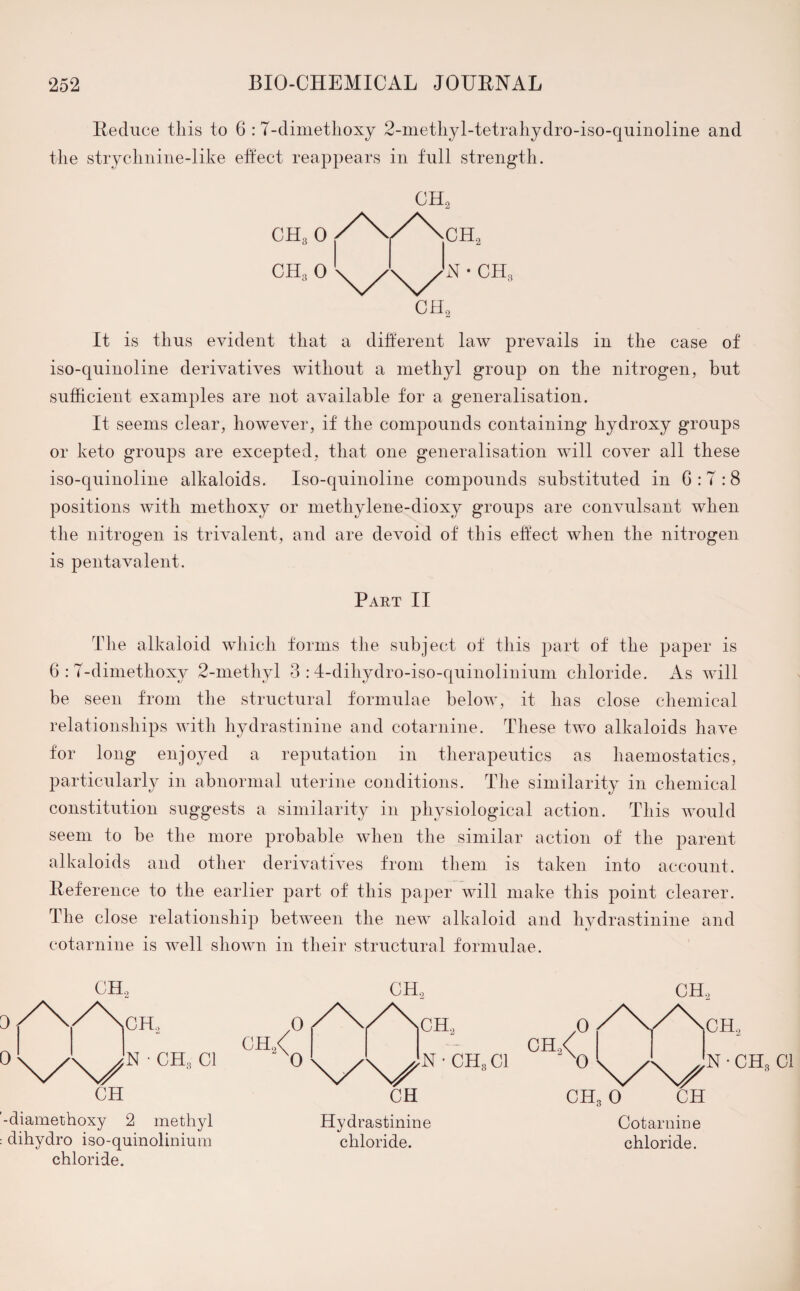 Reduce this to 6 :7-dimethoxy 2-methyl-tetrahydro-iso-quinoline and the strychnine-like effect reappears in full strength. CH30 ch3 0 It is thus evident that a different law prevails in the case of iso-quinoline derivatives without a methyl group on the nitrogen, but sufficient examples are not available for a generalisation. It seems clear, however, if the compounds containing hydroxy groups or keto groups are excepted, that one generalisation will cover all these iso-quinoline alkaloids. Iso-quinoline compounds substituted in G : 7 :8 positions with methoxy or methylene-dioxy groups are convulsant when the nitrogen is trivalent, and are devoid of this effect when the nitrogen is pentavalent. Part II The alkaloid which forms the subject of this part of the paper is 6 : 7-dimethoxy 2-methyl 3 :4-dihydro-iso-quinolinium chloride. As will be seen from the structural formulae below, it has close chemical relationships with hydrastinine and cotarnine. These two alkaloids have for long enjoyed a reputation in therapeutics as haemostatics, particularly in abnormal uterine conditions. The similarity in chemical constitution suggests a similarity in physiological action. This would seem to be the more probable when the similar action of the parent alkaloids and other derivatives from them is taken into account. Reference to the earlier part of this paper will make this point clearer. The close relationship between the new alkaloid and hydrastinine and cotarnine is well shown in their structural formulae. OH., V'N/ CH CH, N • CH, Cl diamethoxy 2 methyl dihydro iso-quinolinium chloride. CH2 N • CH3 Cl CH Hydrastinine chloride. Cotarnine chloride.