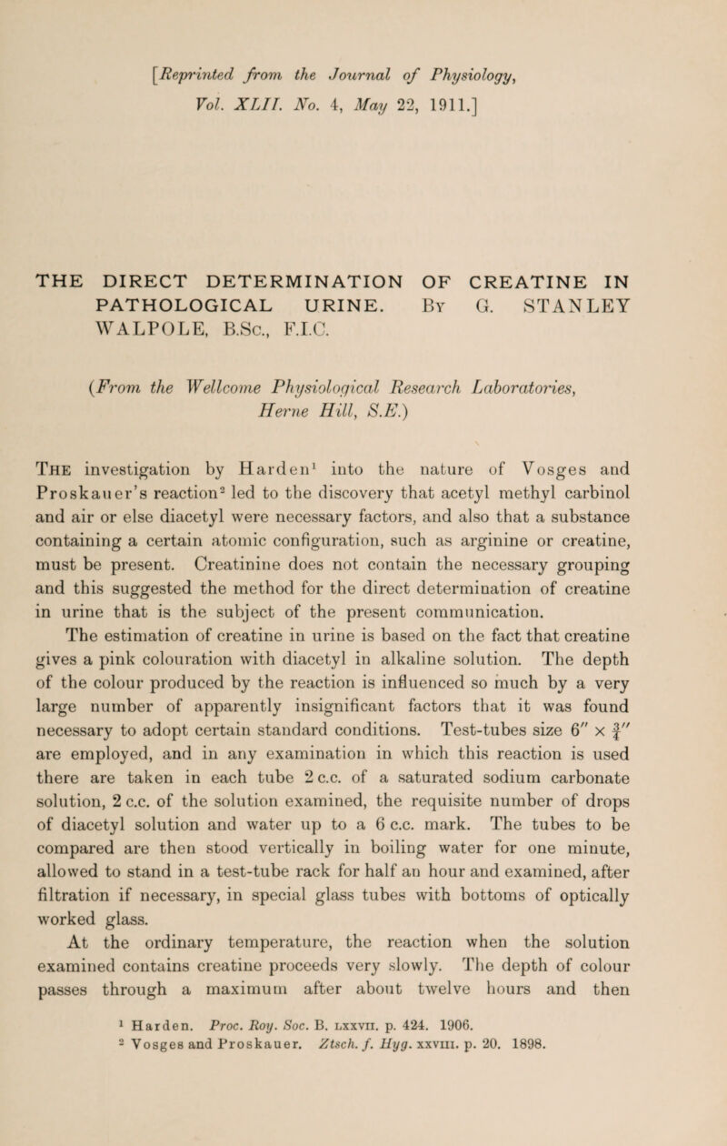 [Reprinted from the Journal of Physiology, Vol. XLII. No. 4, May 22, 1911.] THE DIRECT DETERMINATION OF CREATINE IN PATHOLOGICAL URINE. By G. STANLEY WALPOLE, B.Sc., F.I.C. {From the Wellcome Physiological Research Laboratories, Herne Hill, S.E.) The investigation by Harden1 into the nature of Vosges and Proskauer’s reaction2 led to the discovery that acetyl methyl carbinol and air or else diacetyl were necessary factors, and also that a substance containing a certain atomic configuration, such as arginine or creatine, must be present. Creatinine does not contain the necessary grouping and this suggested the method for the direct determination of creatine in urine that is the subject of the present communication. The estimation of creatine in urine is based on the fact that creatine gives a pink colouration with diacetyl in alkaline solution. The depth of the colour produced by the reaction is influenced so much by a very large number of apparently insignificant factors that it was found necessary to adopt certain standard conditions. Test-tubes size 6 x f are employed, and in any examination in which this reaction is used there are taken in each tube 2c.c. of a saturated sodium carbonate solution, 2 c.c. of the solution examined, the requisite number of drops of diacetyl solution and water up to a 6 c.c. mark. The tubes to be compared are then stood vertically in boiling water for one minute, allowed to stand in a test-tube rack for half an hour and examined, after filtration if necessary, in special glass tubes with bottoms of optically worked glass. At the ordinary temperature, the reaction when the solution examined contains creatine proceeds very slowly. The depth of colour passes through a maximum after about twelve hours and then 1 Harden. Proc. Roy. Soc. B. lxxvii. p. 424. 1906. 2 Vosges and Proskauer. Ztsch.f. Hyg. xxvm. p. 20. 1898.