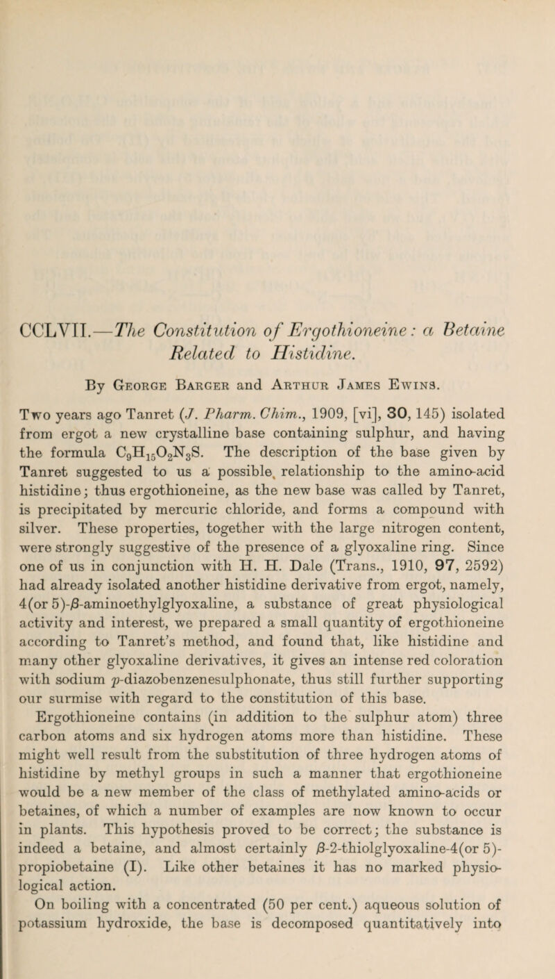 CCLVTI.—The Constitution of Ergothioneine: a Betaine Related to Histidine. By George Barger and Arthur James Ewins. Two years ago Tanret (J. Pharm. Chim., 1909, [vi], 30, 145) isolated from ergot a new crystalline base containing sulphur, and having the formula C9H1502N3S. The description of the base given by Tanret suggested to us a possible, relationship to the amino-acid histidine; thus ergothioneine, as the new base was called by Tanret, is precipitated by mercuric chloride, and forms a compound with silver. These properties, together with the large nitrogen content, were strongly suggestive of the presence of a glyoxaline ring. Since one of us in conjunction with H. H. Dale (Trans., 1910, 97, 2592) had already isolated another histidine derivative from ergot, namely, 4(or 5)-/3-aminoethylglyoxaline, a substance of great physiological activity and interest, we prepared a small quantity of ergothioneine according to Tanret’s method, and found that, like histidine and many other glyoxaline derivatives, it gives an intense red coloration with sodium p-diazobenzenesulphonate, thus still further supporting our surmise with regard to the constitution of this base. Ergothioneine contains (in addition to the sulphur atom) three carbon atoms and six hydrogen atoms more than histidine. These might well result from the substitution of three hydrogen atoms of histidine by methyl groups in such a manner that ergothioneine would be a new member of the class of methylated amino-acids or betaines, of which a number of examples are now known to occur in plants. This hypothesis proved to be correct; the substance is indeed a betaine, and almost certainly /3-2-thiolglyoxaline-4(or 5)- propiobetaine (I). Like other betaines it has no marked physio¬ logical action. On boiling with a concentrated (50 per cent.) aqueous solution of potassium hydroxide, the base is decomposed quantitatively into