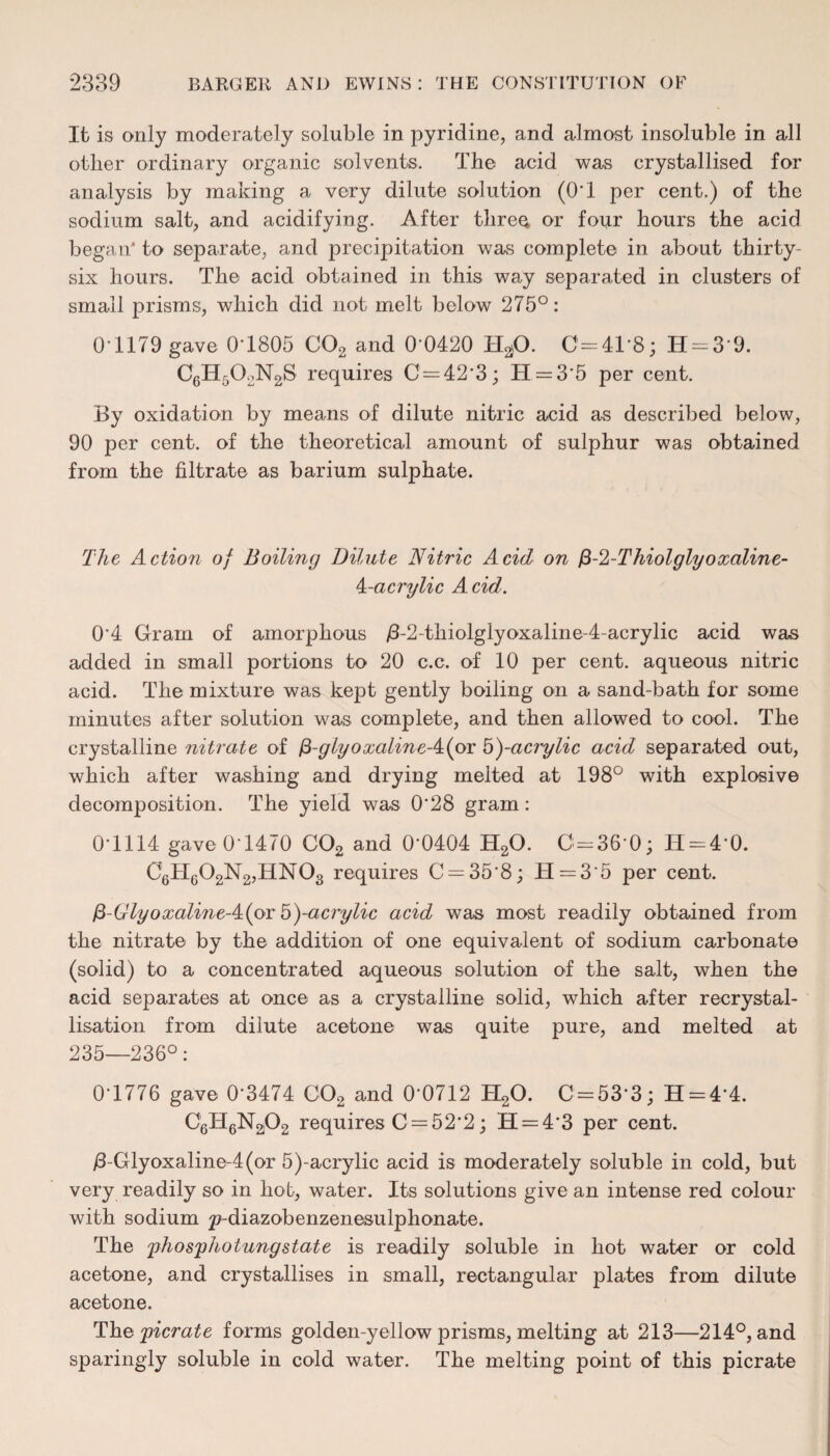 It is only moderately soluble in pyridine, and almost insoluble in all other ordinary organic solvents. The acid was crystallised for analysis by making a very dilute solution (0*1 per cent,) of the sodium salt, and acidifying. After three or four hours the acid began' to separate, and precipitation was complete in about thirty- six hours. The acid obtained in this way separated in clusters of small prisms, which did not melt below 275°: 0*1179 gave 0*1805 C02 and 0*0420 H20. C=41'8; H = 3*9. C6H502N2S requires 0 = 42*3; H = 3*5 per cent. By oxidation by means of dilute nitric acid as described below, 90 per cent, of the theoretical amount of sulphur was obtained from the filtrate as barium sulphate. The Action of Boiling Dilute Nitric Acid on fi-2-Thiolglyoxaline- Nacrylic A cid. 0*4 Gram of amorphous /3-2~thiolglyoxaline-4-acrylic acid was added in small portions to 20 c.c. of 10 per cent, aqueous nitric acid. The mixture was kept gently boiling on a sand-bath for some minutes after solution was complete, and then allowed to cool. The crystalline nitrate of fi-glyoxalineA^oi 5)-acrylic acid separated out, which after washing and drying melted at 198° with explosive decomposition. The yield was 0*28 gram: 0*1114 gave 0*1470 C02 and 0*0404 H20. C=36*0; H = 4*0. C6H602N2,HN03 requires C = 35*8; H = 3*5 per cent. fi-GlyoxalineA^oi &)-acrylic acid was most readily obtained from the nitrate by the addition of one equivalent of sodium carbonate (solid) to a concentrated aqueous solution of the salt, when the acid separates at once as a crystalline solid, which after recrystal¬ lisation from dilute acetone was quite pure, and melted at 235—236°: 0*1776 gave 0*3474 C02 and 0*0712 H20. C = 53*3; H = 4*4. G16H6N2j02 requires 0 = 52*2; H = 4*3 per cent. /3-Glyoxaline-4(or 5)-acrylic acid is moderately soluble in cold, but very readily so in hot, water. Its solutions give an intense red colour with sodium ^-diazobenzenesulphonate. The phosphoiungstate is readily soluble in hot water or cold acetone, and crystallises in small, rectangular plates from dilute acetone. The picrate forms golden-yellow prisms, melting at 213—214°, and sparingly soluble in cold water. The melting point of this picrate