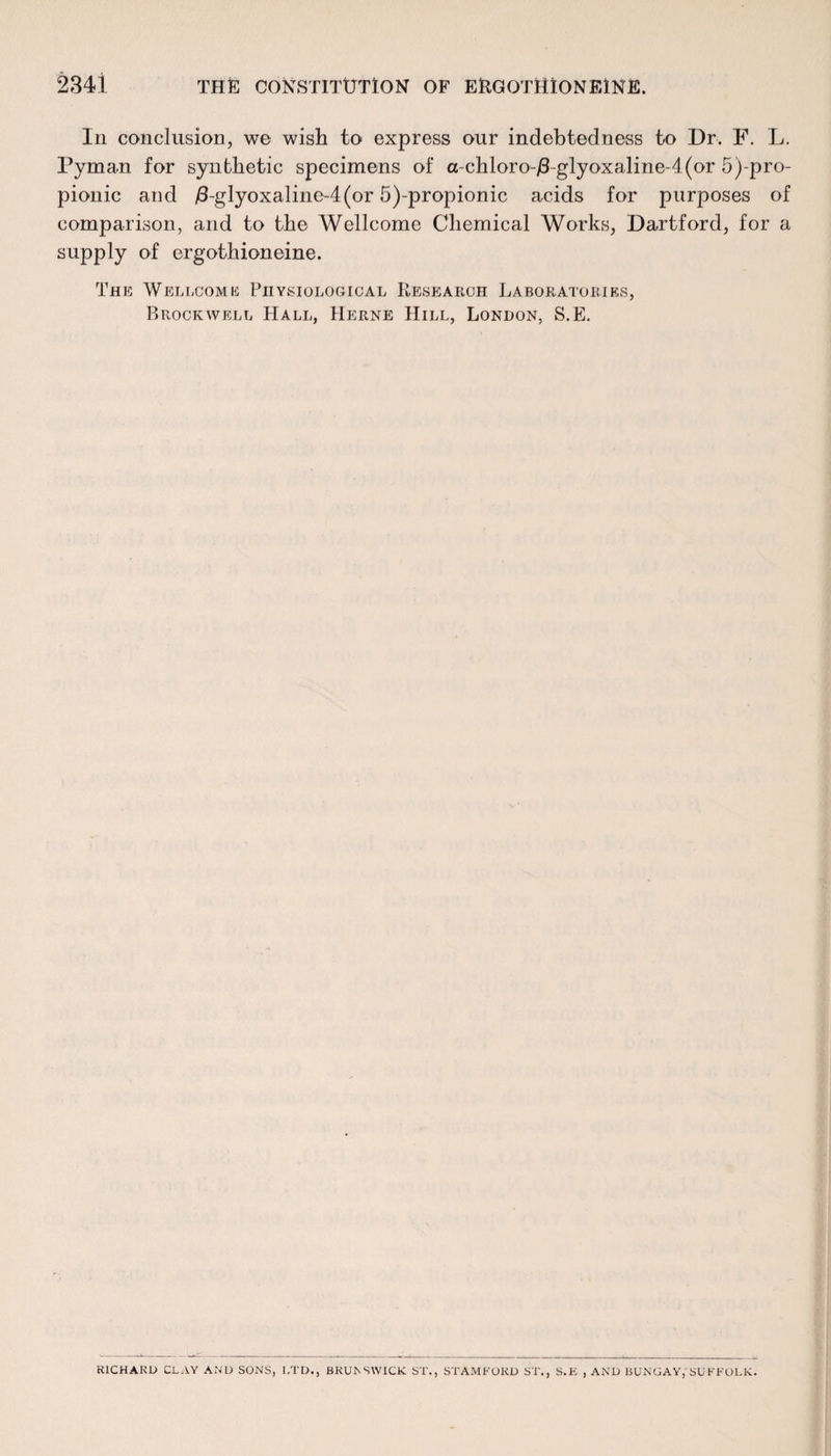 In conclusion, w© wish to express our indebtedness to Dr. F. L. Pyman for synthetic specimens of a-chloro-/3-glyoxaline-4(or 5)-pro- pionic and /3-glyoxaline~4(or 5)-propionic acids for purposes of comparison, and to the Wellcome Chemical Works, Dartford, for a supply of ergothioneine. The Wellcome Physiological PlEsearch Laboratories, Brockwell Hall, Herne Hill, London, S.E. RICHARD CLAY AND SONS, LTD., BRUNSWICK ST., STAMFORD ST., S.E , AND BUNGAY, SUFFOLK.