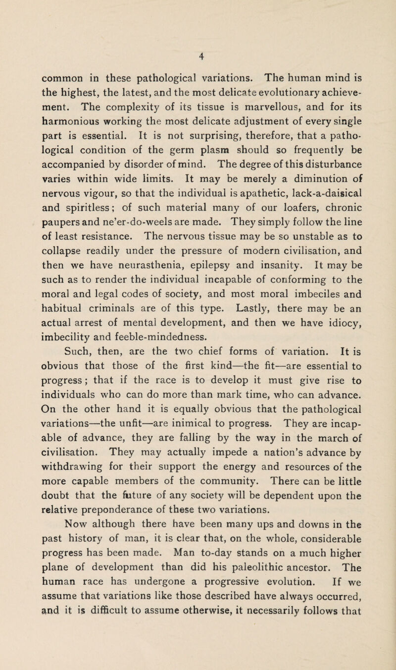 common in these pathological variations. The human mind is the highest, the latest, and the most delicate evolutionary achieve¬ ment. The complexity of its tissue is marvellous, and for its harmonious working the most delicate adjustment of every single part is essential. It is not surprising, therefore, that a patho¬ logical condition of the germ plasm should so frequently be accompanied by disorder of mind. The degree of this disturbance varies within wide limits. It may be merely a diminution of nervous vigour, so that the individual is apathetic, lack-a-daisical and spiritless; of such material many of our loafers, chronic paupers and ne’er-do-weels are made. They simply follow the line of least resistance. The nervous tissue may be so unstable as to collapse readily under the pressure of modern civilisation, and then we have neurasthenia, epilepsy and insanity. It may be such as to render the individual incapable of conforming to the moral and legal codes of society, and most moral imbeciles and habitual criminals are of this type. Lastly, there may be an actual arrest of mental development, and then we have idiocy, imbecility and feeble-mindedness. Such, then, are the two chief forms of variation. It is obvious that those of the first kind—the fit—are essential to progress; that if the race is to develop it must give rise to individuals who can do more than mark time, who can advance. On the other hand it is equally obvious that the pathological variations—the unfit—are inimical to progress. They are incap¬ able of advance, they are falling by the way in the march of civilisation. They may actually impede a nation’s advance by withdrawing for their support the energy and resources of the more capable members of the community. There can be little doubt that the fixture of any society will be dependent upon the relative preponderance of these two variations. Now although there have been many ups and downs in the past history of man, it is clear that, on the whole, considerable progress has been made. Man to-day stands on a much higher plane of development than did his paleolithic ancestor. The human race has undergone a progressive evolution. If we assume that variations like those described have always occurred, and it is difficult to assume otherwise, it necessarily follows that