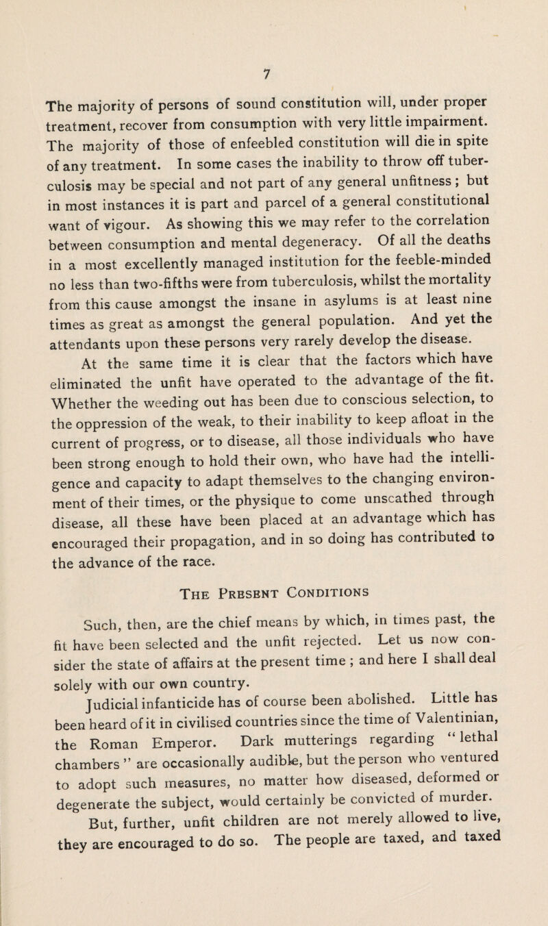 The majority of persons of sound constitution will, under proper treatment, recover from consumption with very little impairment. The majority of those of enfeebled constitution will die in spite of any treatment. In some cases the inability to throw off tuber¬ culosis may be special and not part of any general unfitness , but in most instances it is part and parcel of a general constitutional want of vigour. As showing this we may refer to the correlation between consumption and mental degeneracy. Of ail the deaths in a most excellently managed institution for the feeble-minded no less than two-fifths were from tuberculosis, whilst the mortality from this cause amongst the insane in asylums is at least nine times as great as amongst the general population. And yet the attendants upon these persons very rarely develop the disease. At the same time it is clear that the factors which have eliminated the unfit have operated to the advantage of the fit. Whether the weeding out has been due to conscious selection, to the oppression of the weak, to their inability to keep afloat in the current of progress, or to disease, all those individuals who have been strong enough to hold their own, who have had the intelli¬ gence and capacity to adapt themselves to the changing environ¬ ment of their times, or the physique to come unscathed through disease, all these have been placed at an advantage which has encouraged their propagation, and in so doing has contributed to the advance of the race. The Present Conditions Such, then, are the chief means by which, in times past, the fit have been selected and the unfit rejected. Let us now con¬ sider the state of affairs at the present time ; and here I shall deal solely with our own country. Judicial infanticide has of course been abolished. Little has been heard of it in civilised countries since the time of Valentinian, the Roman Emperor. Dark mutterings regarding “lethal chambers ” are occasionally audible, but the person who ventured to adopt such measures, no matter how diseased, deformed or degenerate the subject, would certainly be convicted of murder. But, further, unfit children are not merely allowed to live, they are encouraged to do so. The people are taxed, and taxed