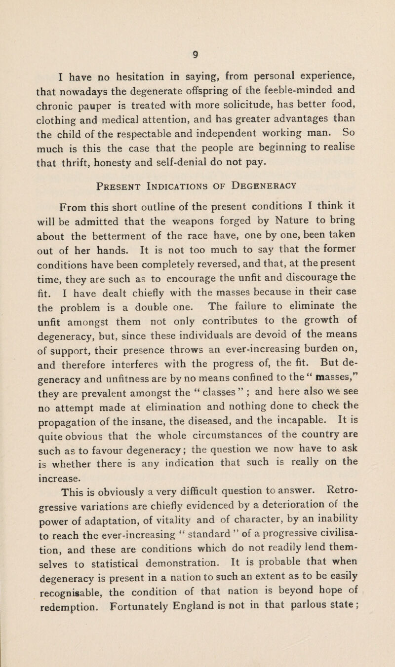I have no hesitation in saying, from personal experience, that nowadays the degenerate offspring of the feeble-minded and chronic pauper is treated with more solicitude, has better food, clothing and medical attention, and has greater advantages than the child of the respectable and independent working man. So much is this the case that the people are beginning to realise that thrift, honesty and self-denial do not pay. Present Indications of Degeneracy From this short outline of the present conditions I think it will be admitted that the weapons forged by Nature to bring about the betterment of the race have, one by one, been taken out of her hands. It is not too much to say that the former conditions have been completely reversed, and that, at the present time, they are such as to encourage the unfit and discourage the fit. I have dealt chiefly with the masses because in their case the problem is a double one. The failure to eliminate the unfit amongst them not only contributes to the growth of degeneracy, but, since these individuals are devoid of the means of support, their presence throws an ever-increasing burden on, and therefore interferes with the progress of, the fit. But de¬ generacy and unfitness are by no means confined to the “ masses/'’ they are prevalent amongst the “ classes ” ; and here also we see no attempt made at elimination and nothing done to check the propagation of the insane, the diseased, and the incapable. It is quite obvious that the whole circumstances of the country are such as to favour degeneracy; the question we now have to ask is whether there is any indication that such is really on the increase. This is obviously a very difficult question to answer. Retro¬ gressive variations are chiefly evidenced by a deterioration ot the power of adaptation, of vitality and of character, by an inability to reach the ever-increasing “ standard of a progressive civilisa¬ tion, and these are conditions which do not readily lend them¬ selves to statistical demonstration. It is probable that when degeneracy is present in a nation to such an extent as to be easily recognisable, the condition of that nation is beyond hope of redemption. Fortunately England is not in that parlous state;