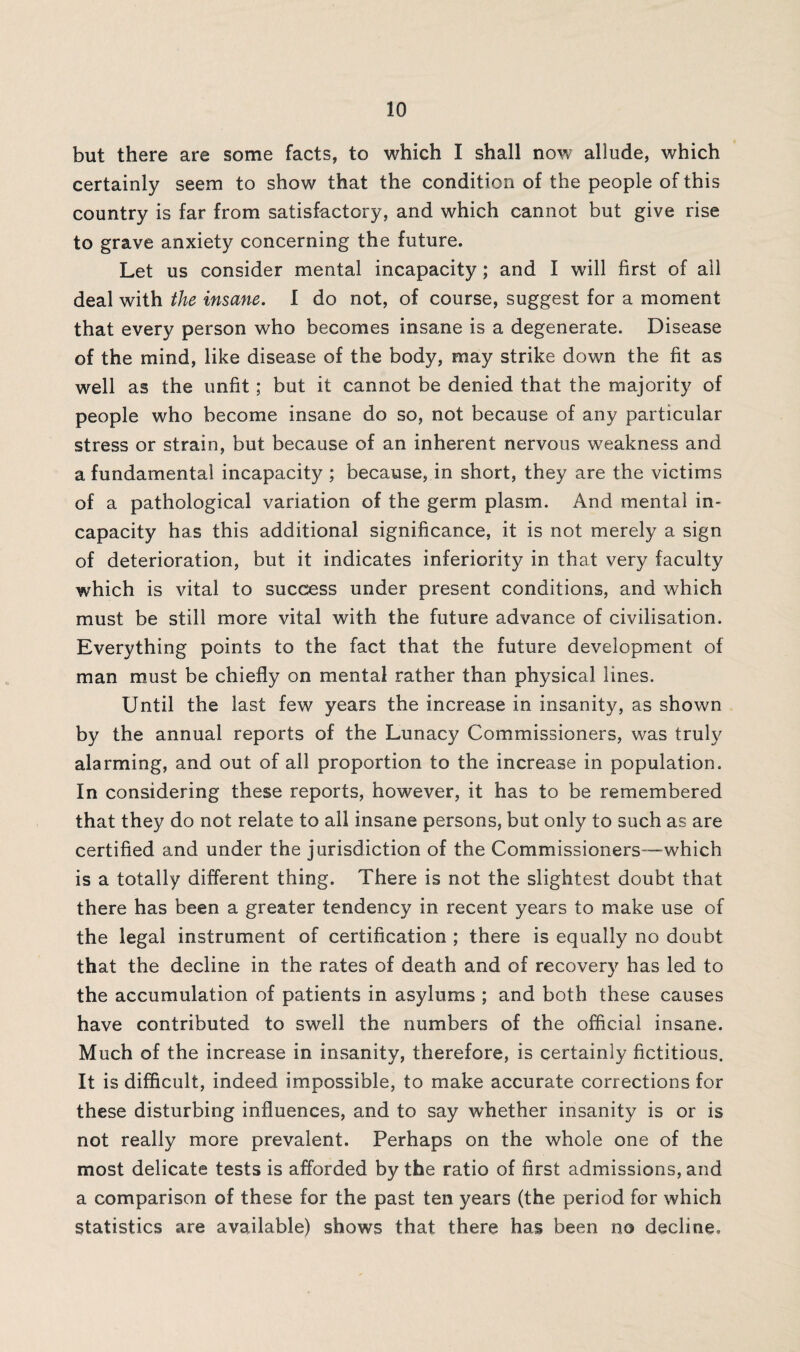 but there are some facts, to which I shall now allude, which certainly seem to show that the condition of the people of this country is far from satisfactory, and which cannot but give rise to grave anxiety concerning the future. Let us consider mental incapacity; and I will first of all deal with the insane. I do not, of course, suggest for a moment that every person who becomes insane is a degenerate. Disease of the mind, like disease of the body, may strike down the fit as well as the unfit; but it cannot be denied that the majority of people who become insane do so, not because of any particular stress or strain, but because of an inherent nervous weakness and a fundamental incapacity ; because, in short, they are the victims of a pathological variation of the germ plasm. And mental in¬ capacity has this additional significance, it is not merely a sign of deterioration, but it indicates inferiority in that very faculty which is vital to success under present conditions, and which must be still more vital with the future advance of civilisation. Everything points to the fact that the future development of man must be chiefly on mental rather than physical lines. Until the last few years the increase in insanity, as shown by the annual reports of the Lunacy Commissioners, was truly alarming, and out of all proportion to the increase in population. In considering these reports, however, it has to be remembered that they do not relate to all insane persons, but only to such as are certified and under the jurisdiction of the Commissioners-—which is a totally different thing. There is not the slightest doubt that there has been a greater tendency in recent years to make use of the legal instrument of certification ; there is equally no doubt that the decline in the rates of death and of recovery has led to the accumulation of patients in asylums ; and both these causes have contributed to swell the numbers of the official insane. Much of the increase in insanity, therefore, is certainly fictitious. It is difficult, indeed impossible, to make accurate corrections for these disturbing influences, and to say whether insanity is or is not really more prevalent. Perhaps on the whole one of the most delicate tests is afforded by the ratio of first admissions, and a comparison of these for the past ten years (the period for which statistics are available) shows that there has been no decline.