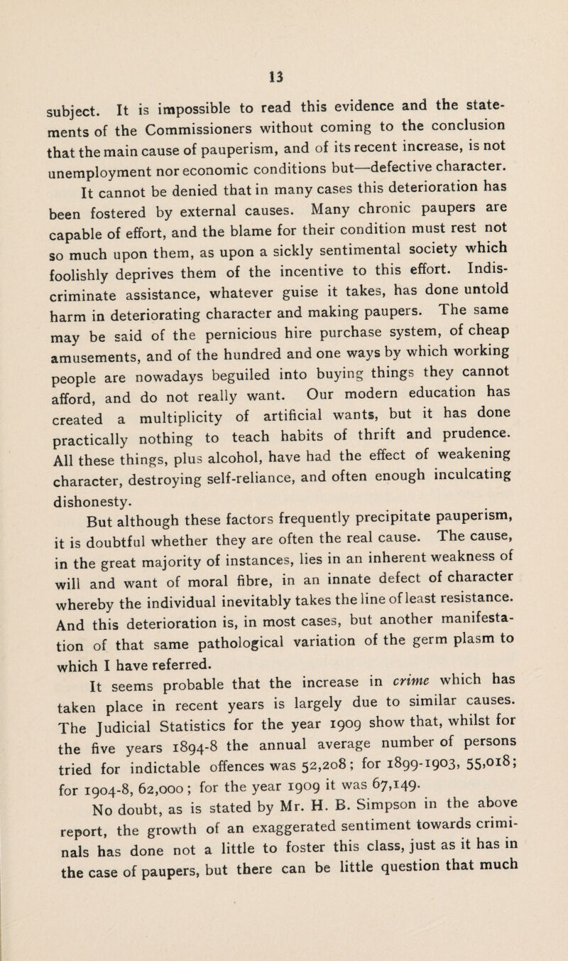 subject. It is impossible to read this evidence and the state¬ ments of the Commissioners without coming to the conclusion that the main cause of pauperism, and of its recent increase, is not unemployment nor economic conditions but defective character. It cannot be denied that in many cases this deterioration has been fostered by external causes. Many chronic paupers are capable of effort, and the blame for their condition must rest not so much upon them, as upon a sickly sentimental society which foolishly deprives them of the incentive to this effort. Indis¬ criminate assistance, whatever guise it takes, has done untold harm in deteriorating character and making paupers. The same may be said of the pernicious hire purchase system, of cheap amusements, and of the hundred and one ways by which working people are nowadays beguiled into buying things they cannot afford, and do not really want. Our modern education has created a multiplicity of artificial wants, but it has done practically nothing to teach habits of thrift and prudence. All these things, plus alcohol, have had the effect of weakening character, destroying self-reliance, and often enough inculcating dishonesty. But although these factors frequently precipitate pauperism, it is doubtful whether they are often the real cause. The cause, in the great majority of instances, lies in an inherent weakness of will and want of moral fibre, in an innate defect of character whereby the individual inevitably takes the line of least resistance. And this deterioration is, in most cases, but another manifesta¬ tion of that same pathological variation of the germ plasm to which I have referred. It seems probable that the increase in crime which has taken place in recent years is largely due to similar causes. The Judicial Statistics for the year 1909 show that, whilst for the five years 1894-8 the annual average number of persons tried for indictable offences was 52,208; for 1899-1903, 55,018; for 1904-8, 62,000; for the year 1909 it was 67,149. No doubt, as is stated by Mr. H. B. Simpson in the above report, the growth of an exaggerated sentiment towards crimi¬ nals has done not a little to foster this class, just as it has in the case of paupers, but there can be little question that much