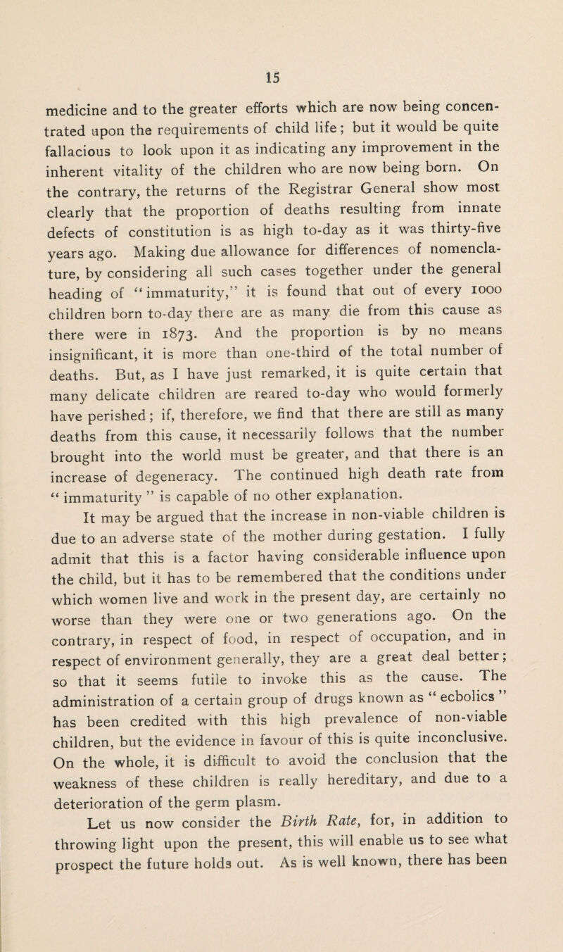 medicine and to the greater efforts which are now being concen¬ trated upon the requirements of child life; but it would be quite fallacious to look upon it as indicating any improvement in the inherent vitality of the children who are now being born. On the contrary, the returns of the Registrar General show most clearly that the proportion of deaths resulting from innate defects of constitution is as high to-day as it was thirty-five years ago. Making due allowance for differences of nomencla¬ ture, by considering all such cases together under the general heading of “ immaturity,” it is found that out of every 1000 children born to-day there are as many die from this cause as there were in 1873* And the proportion is by no means insignificant, it is more than one-third of the total number of deaths. But, as I have just remarked, it is quite certain that many delicate children are reared to-day who would formerly have perished; if, therefore, we find that there are still as many deaths from this cause, it necessarily follows that the number brought into the world must be greater, and that there is an increase of degeneracy. The continued high death rate from “ immaturity ” is capable of no other explanation. It may be argued that the increase in non-viable children is due to an adverse state of the mother during gestation. I fully admit that this is a factor having considerable influence upon the child, but it has to be remembered that the conditions under which women live and work in the present day, are certainly no worse than they were one or two generations ago. On the contrarv, in respect of food, in respect of occupation, and in respect of environment generally, they are a great deal better; so that it seems futile to invoke this as the cause. The administration of a certain group of drugs known as “ ecbolics ” has been credited with this high prevalence of non-viable children, but the evidence in favour of this is quite inconclusive. On the whole, it is difficult to avoid the conclusion that the weakness of these children is really hereditary, and due to a deterioration of the germ plasm. Let us now consider the Birth Rate, for, in addition to throwing light upon the present, this will enable us to see what prospect the future holds out. As is well known, there has been