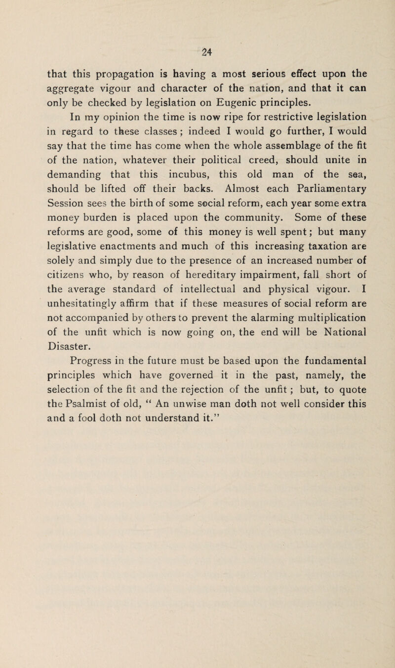 that this propagation is having a most serious effect upon the aggregate vigour and character of the nation, and that it can only be checked by legislation on Eugenic principles. In my opinion the time is now ripe for restrictive legislation in regard to these classes ; indeed I would go further, I would say that the time has come when the whole assemblage of the fit of the nation, whatever their political creed, should unite in demanding that this incubus, this old man of the sea, should be lifted off their backs. Almost each Parliamentary Session sees the birth of some social reform, each year some extra money burden is placed upon the community. Some of these reforms are good, some of this money is well spent; but many legislative enactments and much of this increasing taxation are solely and simply due to the presence of an increased number of citizens who, by reason of hereditary impairment, fall short of the average standard of intellectual and physical vigour. I unhesitatingly affirm that if these measures of social reform are not accompanied by others to prevent the alarming multiplication of the unfit which is now going on, the end will be National Disaster. Progress in the future must be based upon the fundamental principles which have governed it in the past, namely, the selection of the fit and the rejection of the unfit ; but, to quote the Psalmist of old, “ An unwise man doth not well consider this and a fool doth not understand it.”