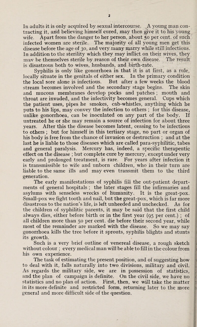 In adults it is only acquired by sexual intercourse. A young man con¬ tracting it, arid believing himself cured, may then give it to his young wife. Apart from the danger to her person, about 50 per cent, of such infected women are sterile. The majority of all young men get this disease before the age of 30, and very many marry while still infectious. In addition to the sterility which they may inflict on their wives, they mav be themselves sterile by reason of their own disease. The result is disastrous both to wives, husbands, and birth-rate. Syphilis is only like gonorrhoea in that it is at first, as a rule, locally situate in the genitals of either sex. In the primary condition the local sore alone is infectious. But after a few weeks the blood stream becomes involved and the secondary stage begins. The skin and mucous membranes develop pocks and patches ; mouth and throat are invaded, and the infectivity becomes general. Cups which the patient uses, pipes he smokes, cab-whistles, anything which he puts to his lips, may convey the infection to others ; for this disease, unlike gonorrhoea, can be inoculated on any part of the body. If untreated he or she may remain a source of infection for about three years. After this the disease becomes latent, ceasing to be infectious to others; but for himself in this tertiary stage, no part or organ of his body is free from the chance of invasion or destruction ; and at the last he is liable to those diseases which are called para-syphilitic, tabes and general paralysis. Mercury has, indeed, a specific therapeutic effect on the disease ; but complete cure by mercury, except under very early and prolonged treatment, is rare. For years after infection it is transmissible to wife and unborn children, who in their turn are liable to the same ills and may even transmit them to the third generation. The early manifestations of syphilis fill the out-patient depart¬ ments of general hospitals ; the later stages fill the infirmaries and asylums with senseless wrecks of humanity. It is the great-pox. Small-pox we fight tooth and nail, but the great-pox, which is far more disastrous to the nation’s life, is left unheeded and unchecked. As for the children of syphilitic parents, it may be said that the first child always dies, either before birth or in the first year (95 per cent.) ; of all children more than 50 per cent, die before their second year, while most of the remainder are marked with the disease. So we may say gonorrhoea kills the tree before it sprouts, syphilis blights and stunts its growth. Such is a very brief outline of venereal disease, a rough sketch without colour ; every medical man will be able to fill in the colour from his own experience. The task of estimating the present position, and of suggesting how to deal with it, falls naturally into two divisions, military and civil. As regards the military side, we are in possession of statistics, and the plan of campaign is definite. On the civil side, we have no statistics and no plan of action. First, then, we will take the matter in its more definite and restricted form, returning later to the more general and more difficult side of the question.