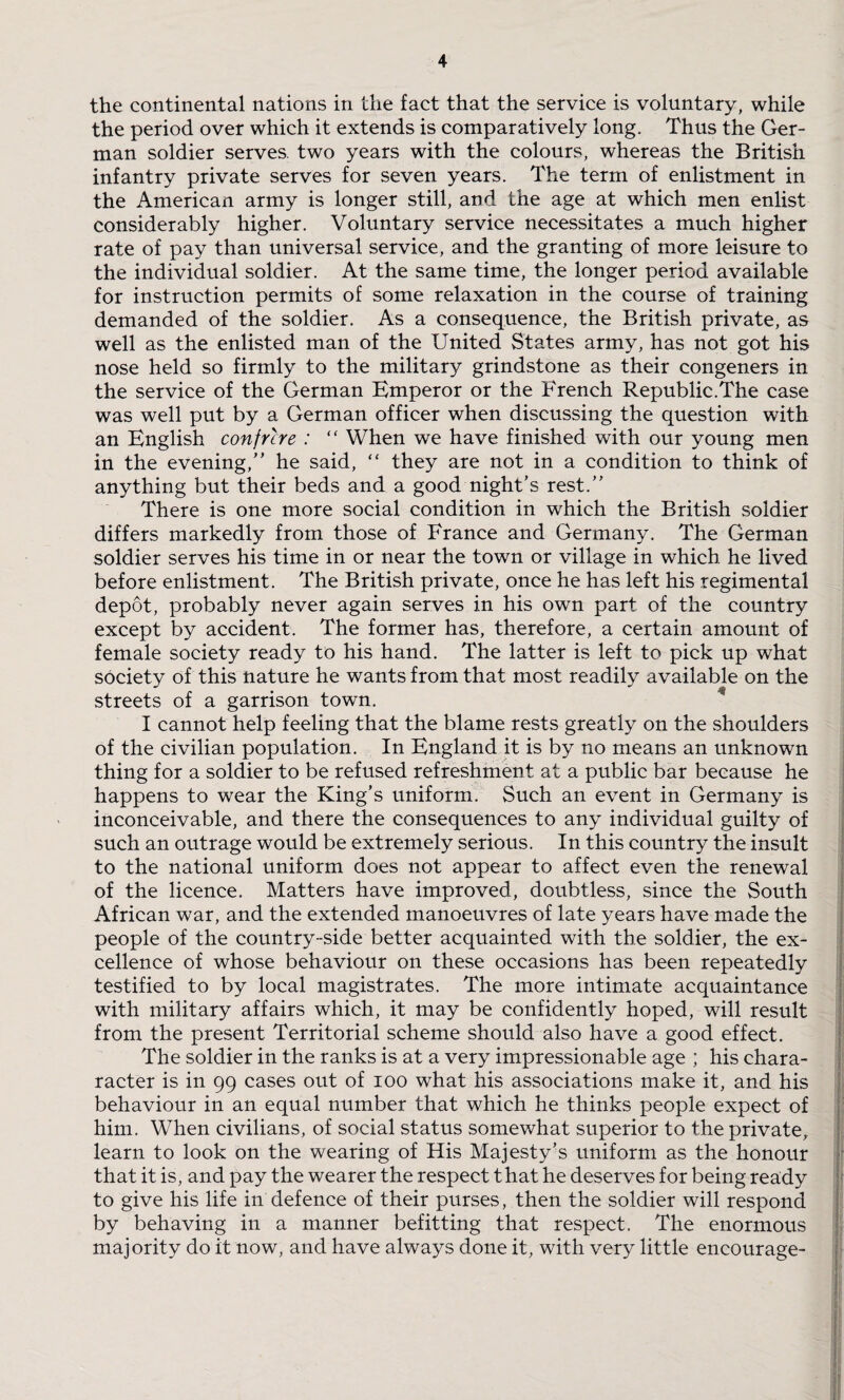 the continental nations in the fact that the service is voluntary, while the period over which it extends is comparatively long. Thus the Ger¬ man soldier serves, two years with the colours, whereas the British infantry private serves for seven years. The term of enlistment in the American army is longer still, and the age at which men enlist considerably higher. Voluntary service necessitates a much higher rate of pay than universal service, and the granting of more leisure to the individual soldier. At the same time, the longer period available for instruction permits of some relaxation in the course of training demanded of the soldier. As a consequence, the British private, as well as the enlisted man of the United States army, has not got his nose held so firmly to the military grindstone as their congeners in the service of the German Emperor or the French Republic.The case was well put by a German officer when discussing the question with an English confrere : “ When we have finished with our young men in the evening, he said, “ they are not in a condition to think of anything but their beds and a good night’s rest. There is one more social condition in which the British soldier differs markedly from those of France and Germany. The German soldier serves his time in or near the town or village in which he lived before enlistment. The British private, once he has left his regimental depot, probably never again serves in his own part of the country except by accident. The former has, therefore, a certain amount of female society ready to his hand. The latter is left to pick up what society of this nature he wants from that most readily available on the streets of a garrison town. I cannot help feeling that the blame rests greatly on the .shoulders of the civilian population. In England it is by no means an unknown thing for a soldier to be refused refreshment at a public bar because he happens to wear the King’s uniform. Such an event in Germany is inconceivable, and there the consequences to any individual guilty of such an outrage would be extremely serious. In this country the insult to the national uniform does not appear to affect even the renewal of the licence. Matters have improved, doubtless, since the South African war, and the extended manoeuvres of late years have made the people of the country-side better acquainted with the soldier, the ex¬ cellence of whose behaviour on these occasions has been repeatedly testified to by local magistrates. The more intimate acquaintance with military affairs which, it may be confidently hoped, will result from the present Territorial scheme should also have a good effect. The soldier in the ranks is at a very impressionable age ; his chara- racter is in 99 cases out of 100 what his associations make it, and his behaviour in an equal number that which he thinks people expect of him. When civilians, of social status somewhat superior to the private, learn to look on the wearing of His Majesty’s uniform as the honour that it is, and pay the wearer the respect that he deserves for being rea:dy to give his life in defence of their purses, then the soldier will respond by behaving in a manner befitting that respect. The enormous majority do it now, and have always done it, with very little encourage-