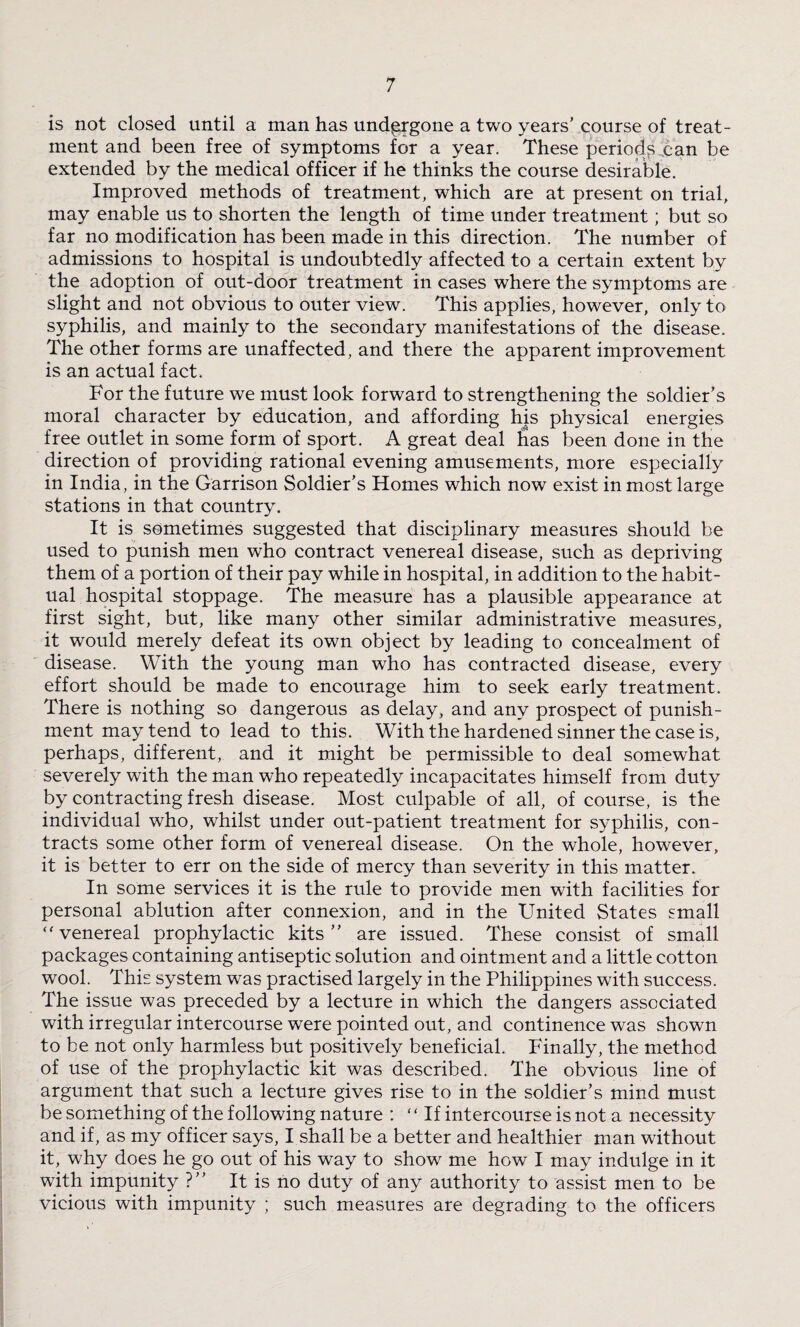 is not closed until a man has undergone a two years’ course of treat¬ ment and been free of symptoms for a year. These periods can be extended by the medical officer if he thinks the course desirable. Improved methods of treatment, which are at present on trial, may enable us to shorten the length of time under treatment; but so far no modification has been made in this direction. The number of admissions to hospital is undoubtedly affected to a certain extent by the adoption of out-door treatment in cases where the symptoms are slight and not obvious to outer view. This applies, however, only to syphilis, and mainly to the secondary manifestations of the disease. The other forms are unaffected, and there the apparent improvement is an actual fact. For the future we must look forward to strengthening the soldier’s moral character by education, and affording his physical energies free outlet in some form of sport. A great deal has been done in the direction of providing rational evening amusements, more especially in India, in the Garrison Soldier’s Homes which now exist in most large stations in that country. It is sometimes suggested that disciplinary measures should be used to punish men who contract venereal disease, such as depriving them of a portion of their pay while in hospital, in addition to the habit¬ ual hospital stoppage. The measure has a plausible appearance at first sight, but, like many other similar administrative measures, it would merely defeat its own object by leading to concealment of disease. With the young man who has contracted disease, every effort should be made to encourage him to seek early treatment. There is nothing so dangerous as delay, and any prospect of punish¬ ment may tend to lead to this. With the hardened sinner the case is, perhaps, different, and it might be permissible to deal somewhat severely with the man who repeatedly incapacitates himself from duty by contracting fresh disease. Most culpable of all, of course, is the individual who, whilst under out-patient treatment for syphilis, con¬ tracts some other form of venereal disease. On the whole, however, it is better to err on the side of mercy than severity in this matter. In some services it is the rule to provide men with facilities for personal ablution after connexion, and in the United States small  venereal prophylactic kits” are issued. These consist of small packages containing antiseptic solution and ointment and a little cotton wool. This system was practised largely in the Philippines with success. The issue was preceded by a lecture in which the dangers associated with irregular intercourse were pointed out, and continence was shown to be not only harmless but positively beneficial. Finally, the method of use of the prophylactic kit was described. The obvious line of argument that such a lecture gives rise to in the soldier’s mind must be something of the following nature : “If intercourse is not a necessity and if, as my officer says, I shall be a better and healthier man without it, why does he go out of his way to show me how I may indulge in it with impunity ?” It is no duty of any authority to assist men to be vicious with impunity ; such measures are degrading to the officers