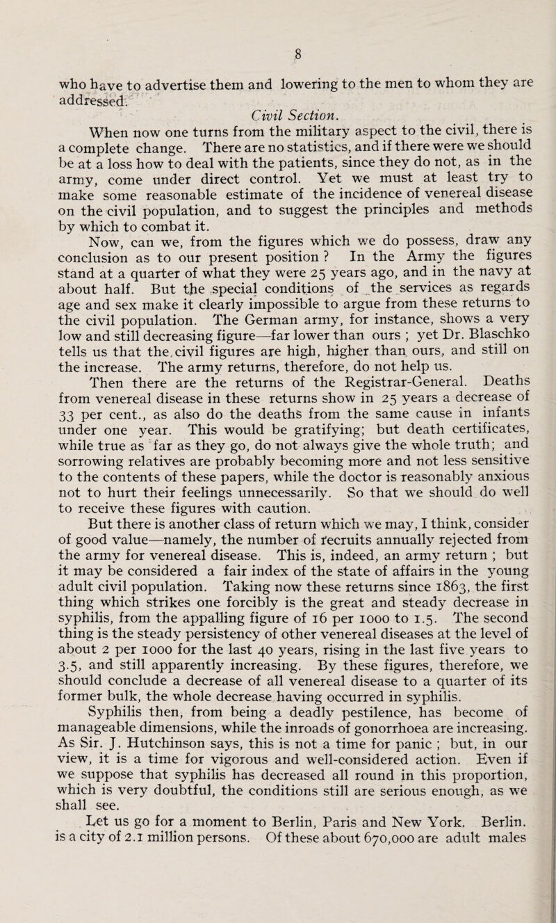 who have to advertise them and lowering to the men to whom they are addressed. Civil Section. When now one turns from the military aspect to the civil, there is a complete change. There are no statistics, and if there were we should be at a loss how to deal with the patients, since they do not, as in the army, come under direct control. Yet we must at least try to make some reasonable estimate of the incidence of venereal disease on the civil population, and to suggest the principles and methods by which to combat it. Now, can we, from the figures which we do possess, draw any conclusion as to our present position ? In the Army the figures stand at a quarter of what they were 25 years ago, and in the navy at about half. But the .special conditions of the services as regards age and sex make it clearly impossible to argue from these returns to the civil population. The German army, for instance, shows a very low and still decreasing figure—far lower than ours ; yet Dr. Blaschko tells us that the, civil figures are high, higher than, ours, and still on the increase. The army returns, therefore, do not help us. Then there are the returns of the Registrar-General. Deaths from venereal disease in these returns show in 25 years a decrease of 33 per cent., as also do the deaths from the same cause in infants under one year. This would be gratifying; but death certificates, while true as Tar as they go, do not always give the whole truth; and sorrowing relatives are probably becoming more and not less sensitive to the contents of these papers, while the doctor is reasonably anxious not to hurt their feelings unnecessarily. So that we should do well to receive these figures with caution. But there is another class of return which we may, I think, consider of good value—namely, the number of recruits annually rejected from the army for venereal disease. This is, indeed, an army return ; but it may be considered a fair index of the state of affairs in the young adult civil population. Taking now these returns since 1863, the first thing which strikes one forcibly is the great and steady decrease in syphilis, from the appalling figure of 16 per 1000 to 1.5. The second thing is the steady persistency of other venereal diseases at the level of about 2 per 1000 for the last 40 years, rising in the last five years to 3.5, and still apparently increasing. By these figures, therefore, we should conclude a decrease of all venereal disease to a quarter of its former bulk, the whole decrease having occurred in syphilis. Syphilis then, from being a deadly pestilence, has become of manageable dimensions, while the inroads of gonorrhoea are increasing. As Sir. J. Hutchinson says, this is not a time for panic ; but, in our view, it is a time for vigorous and well-considered action. Even if we suppose that syphilis has decreased all round in this proportion, which is very doubtful, the conditions still are serious enough, as we shall see. Eet us go for a moment to Berlin, Paris and New York. Berlin, is a city of 2.1 million persons. Of these about 670,000 are adult males