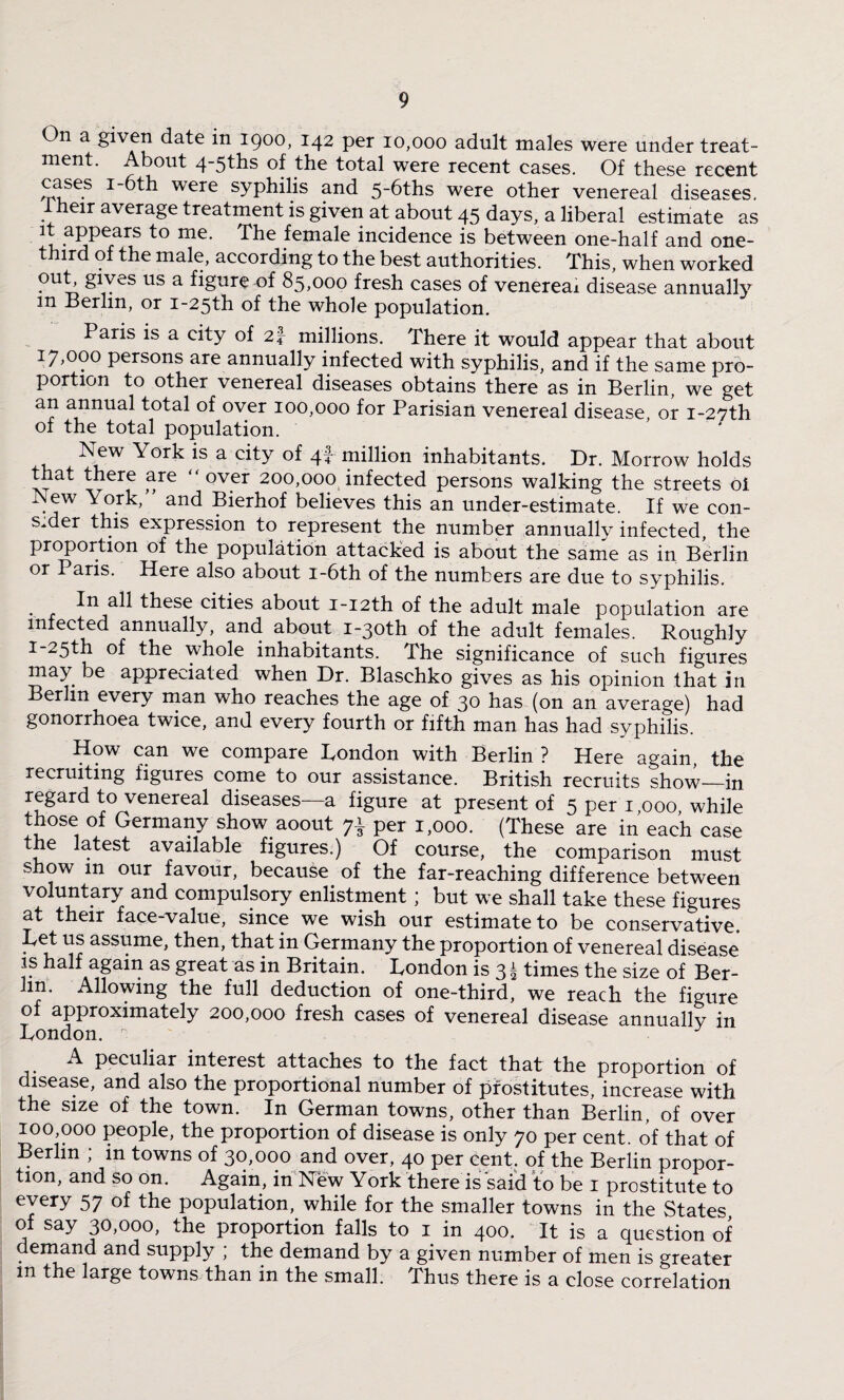 On a given date m 1900, 142 per 10,000 adult males were under treat¬ ment. About 4-5ths of the total were recent cases. Of these recent cases 1-6th were syphilis and 5-6ths were other venereal diseases. 1 heir average treatment is given at about 45 days, a liberal estimate as it appears to me. The female incidence is between one-half and one- third of the male, according to the best authorities. This, when worked out, gives us a figure of 85,000 fresh cases of venereal disease annually m Berlin, or i-25th of the whole population. Paris is a city of 2\ millions. There it would appear that about 17,000 persons are annually infected with syphilis, and if the same pro¬ portion to other venereal diseases obtains there as in Berlin, we get an annual total of over 100,000 for Parisian venereal disease, or i-27th of the total population. New York is a city of 4! million inhabitants. Dr. Morrow holds that there are “over 200,000 infected persons walking the streets oi New York,” and Bierhof believes this an under-estimate. If we con¬ sider this expression to represent the number annually infected, the proportion of the population attacked is about the same as in Berlin or Paris. Here also about i-6th of the numbers are due to syphilis. In all these cities about i-i2th of the adult male population are infected annually, and about i~30th of the adult females. Roughly i-25th of the whole inhabitants. The significance of such figures may be appreciated when Dr. Blaschko gives as his opinion that in Berlin every man who reaches the age of 30 has (on an average) had gonorrhoea twice, and every fourth or fifth man has had syphilis. How can we compare London with Berlin ? Here again, the recruiting figures come to our assistance. British recruits show—in regard to venereal diseases—a figure at present of 5 per 1 000 while those of Germany show aoout per 1,000. (These are in each case the latest available figures.) Of course, the comparison must show m our favour, because of the far-reaching difference between voluntary and compulsory enlistment; but we shall take these figures at their face-value, since we wish our estimate to be conservative. Ret us assume, then, that in Germany the proportion of venereal disease is half again as great as in Britain. London is 3 4 times the size of Ber¬ lin, Allowing the full deduction of one-third, we reach the figure of approximately 200,000 fresh cases of venereal disease annuallv in London. r ' J A peculiar interest attaches to the fact that the proportion of disease, and also the proportional number of prostitutes, increase with the size of the town. In German towns, other than Berlin, of over 100,000 people, the proportion of disease is only 70 per cent, of that of Berlin ; in towns of 30,000 and over, 40 per cent, of the Berlin propor¬ tion, and so on. Again, in New York there is said to be 1 prostitute to every 57 population, while for the smaller towns in the States of say 30,000, the proportion falls to 1 in 400. It is a question of demand and supply ; the demand by a given number of men is greater m the large towns than in the small. Thus there is a close correlation